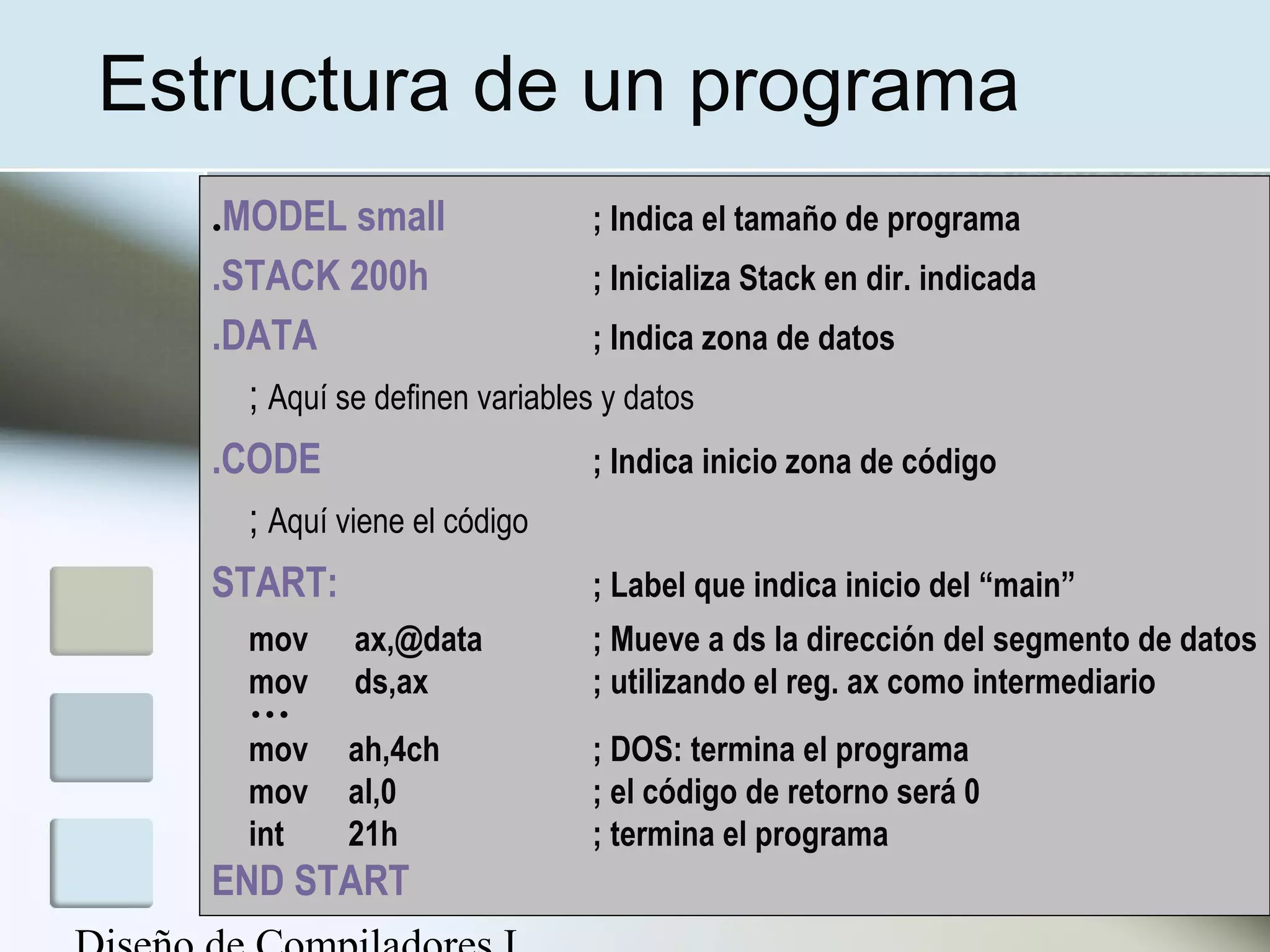 Estructura de un programa
   .MODEL small                 ; Indica el tamaño de programa
   .STACK 200h                  ; Inicializa Stack en dir. indicada
   .DATA                        ; Indica zona de datos
     ; Aquí se definen variables y datos
   .CODE                        ; Indica inicio zona de código
     ; Aquí viene el código
   START:                       ; Label que indica inicio del “main”
     mov      ax,@data          ; Mueve a ds la dirección del segmento de datos
     mov      ds,ax             ; utilizando el reg. ax como intermediario
     …
     mov     ah,4ch             ; DOS: termina el programa
     mov     al,0               ; el código de retorno será 0
     int     21h                ; termina el programa
   END START
 