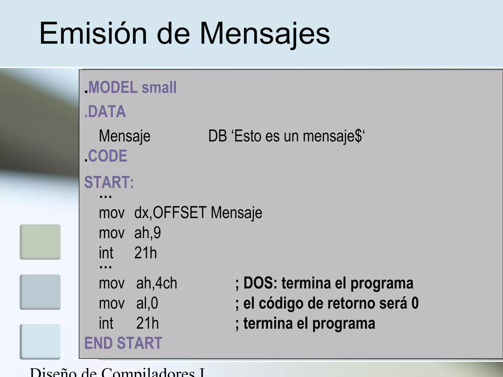 Emisión de Mensajes
  .MODEL small
  .DATA
    Mensaje        DB ‘Esto es un mensaje$‘
  .CODE
  START:
    …
    mov dx,OFFSET Mensaje
    mov ah,9
    int 21h
    …
    mov ah,4ch       ; DOS: termina el programa
    mov al,0         ; el código de retorno será 0
    int 21h          ; termina el programa
  END START
 