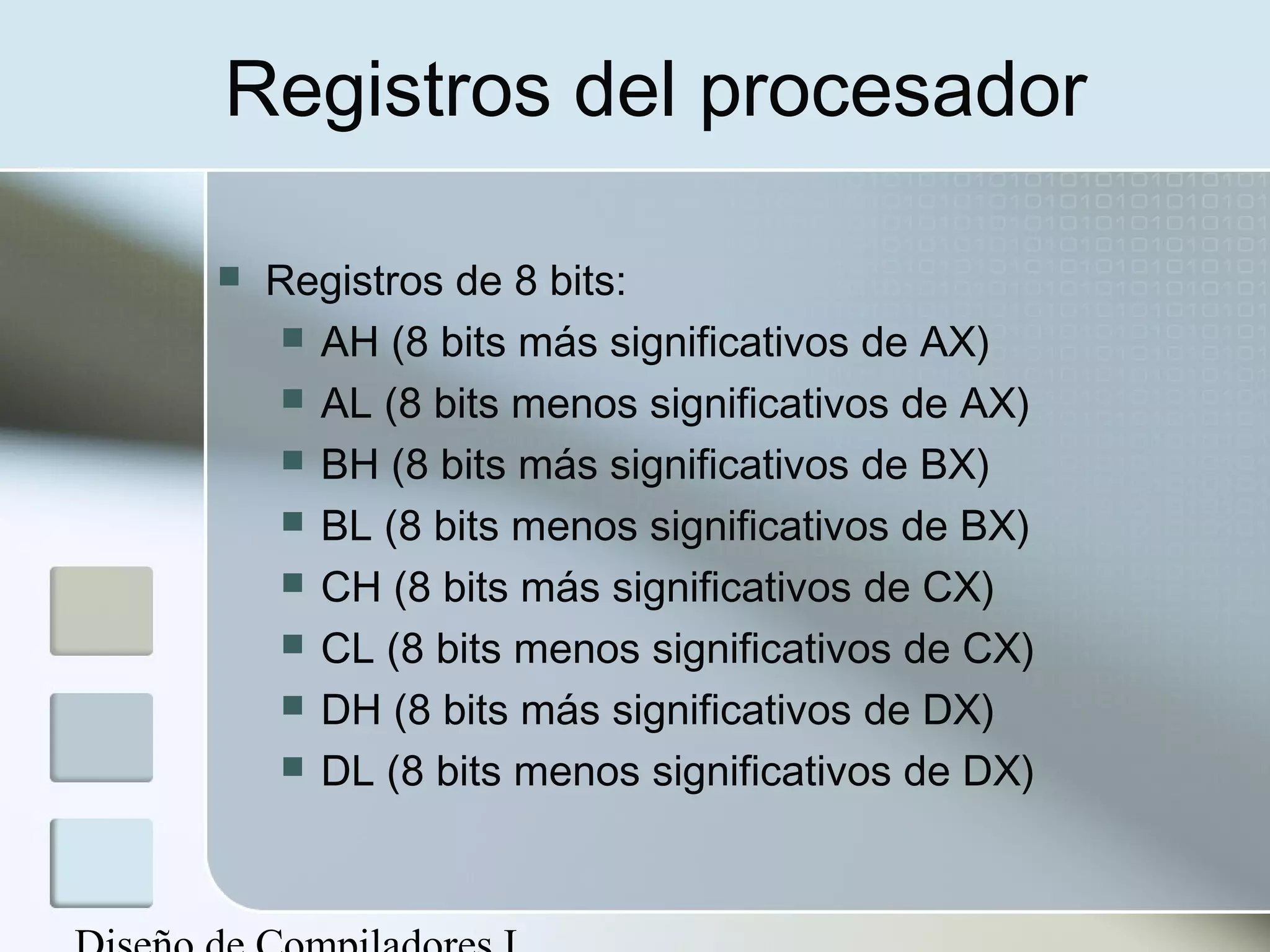 Registros del procesador

   Registros de 8 bits:
      AH (8 bits más significativos de AX)
      AL (8 bits menos significativos de AX)
      BH (8 bits más significativos de BX)
      BL (8 bits menos significativos de BX)
      CH (8 bits más significativos de CX)
      CL (8 bits menos significativos de CX)
      DH (8 bits más significativos de DX)
      DL (8 bits menos significativos de DX)
 