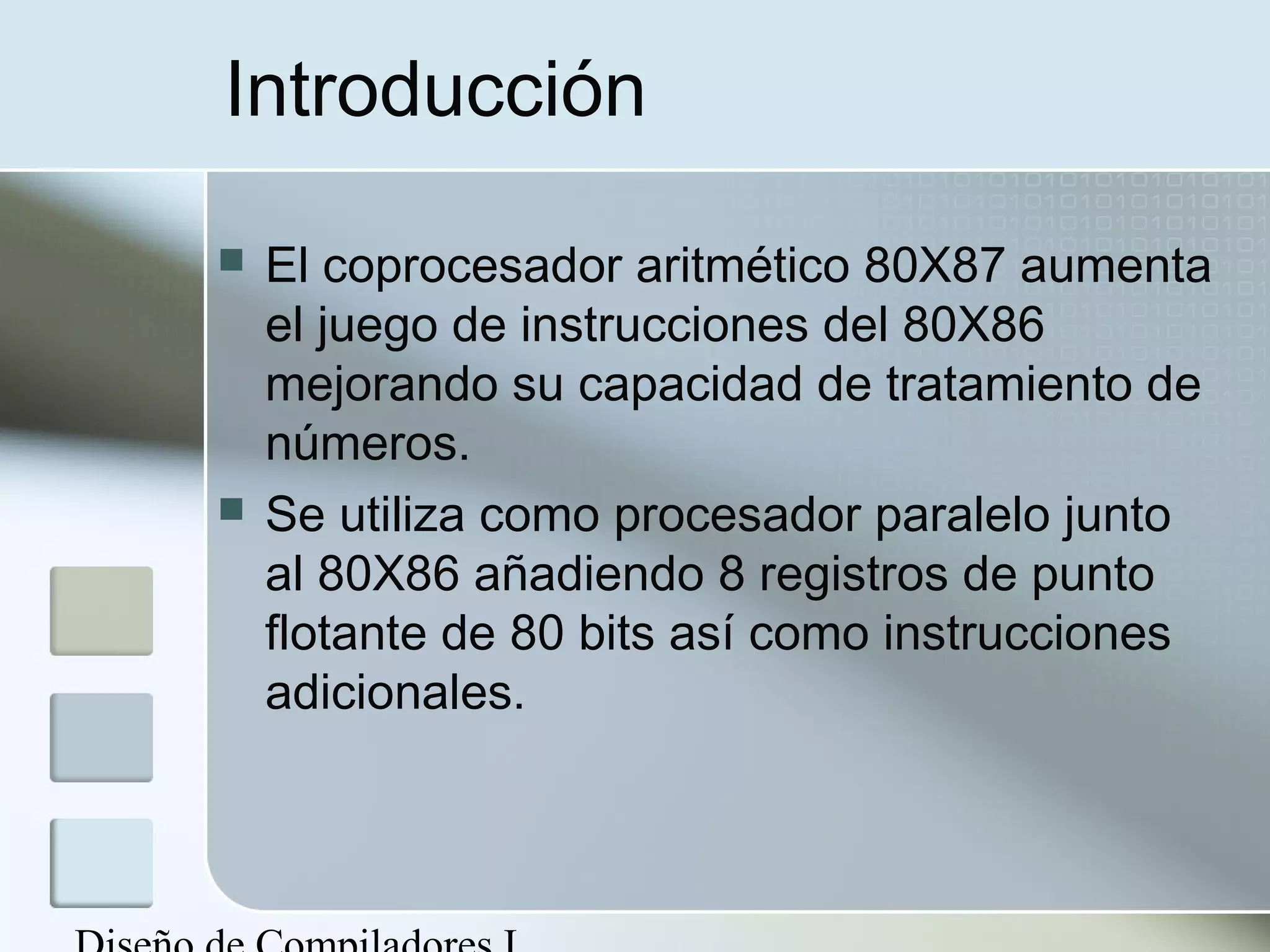 Introducción

   El coprocesador aritmético 80X87 aumenta
    el juego de instrucciones del 80X86
    mejorando su capacidad de tratamiento de
    números.
   Se utiliza como procesador paralelo junto
    al 80X86 añadiendo 8 registros de punto
    flotante de 80 bits así como instrucciones
    adicionales.
 