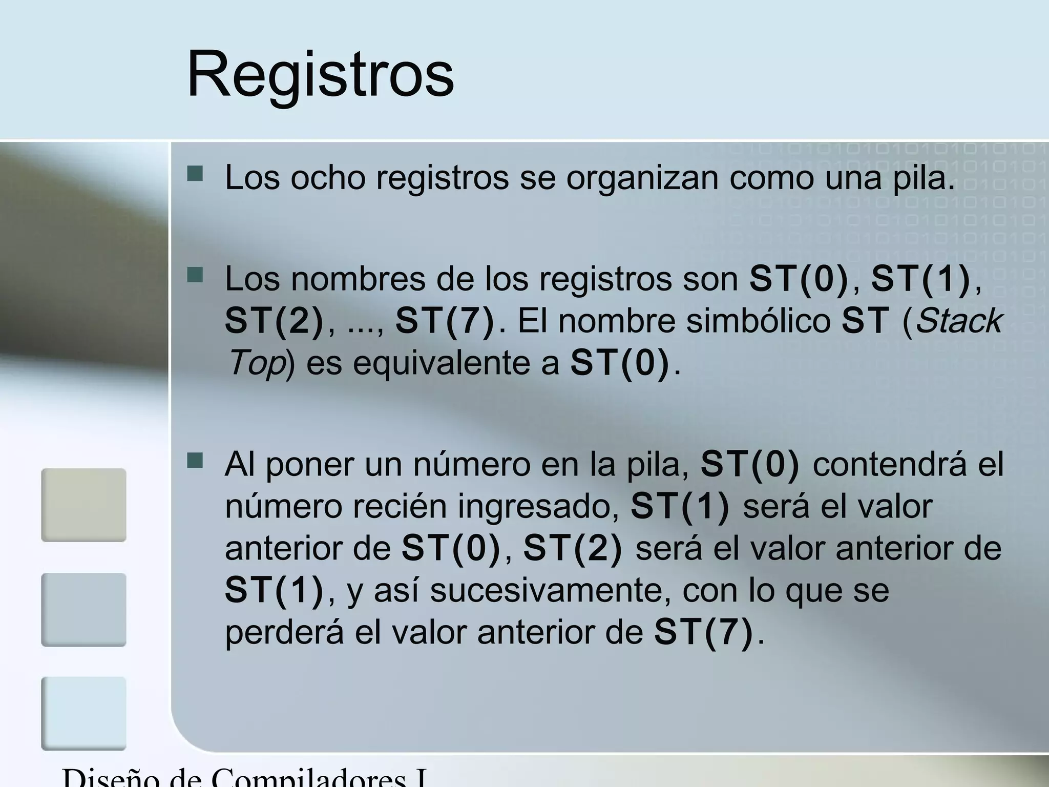 Registros
   Los ocho registros se organizan como una pila.

   Los nombres de los registros son ST(0), ST(1),
    ST(2), ..., ST(7). El nombre simbólico ST (Stack
    Top) es equivalente a ST(0).

   Al poner un número en la pila, ST(0) contendrá el
    número recién ingresado, ST(1) será el valor
    anterior de ST(0), ST(2) será el valor anterior de
    ST(1), y así sucesivamente, con lo que se
    perderá el valor anterior de ST(7).
 