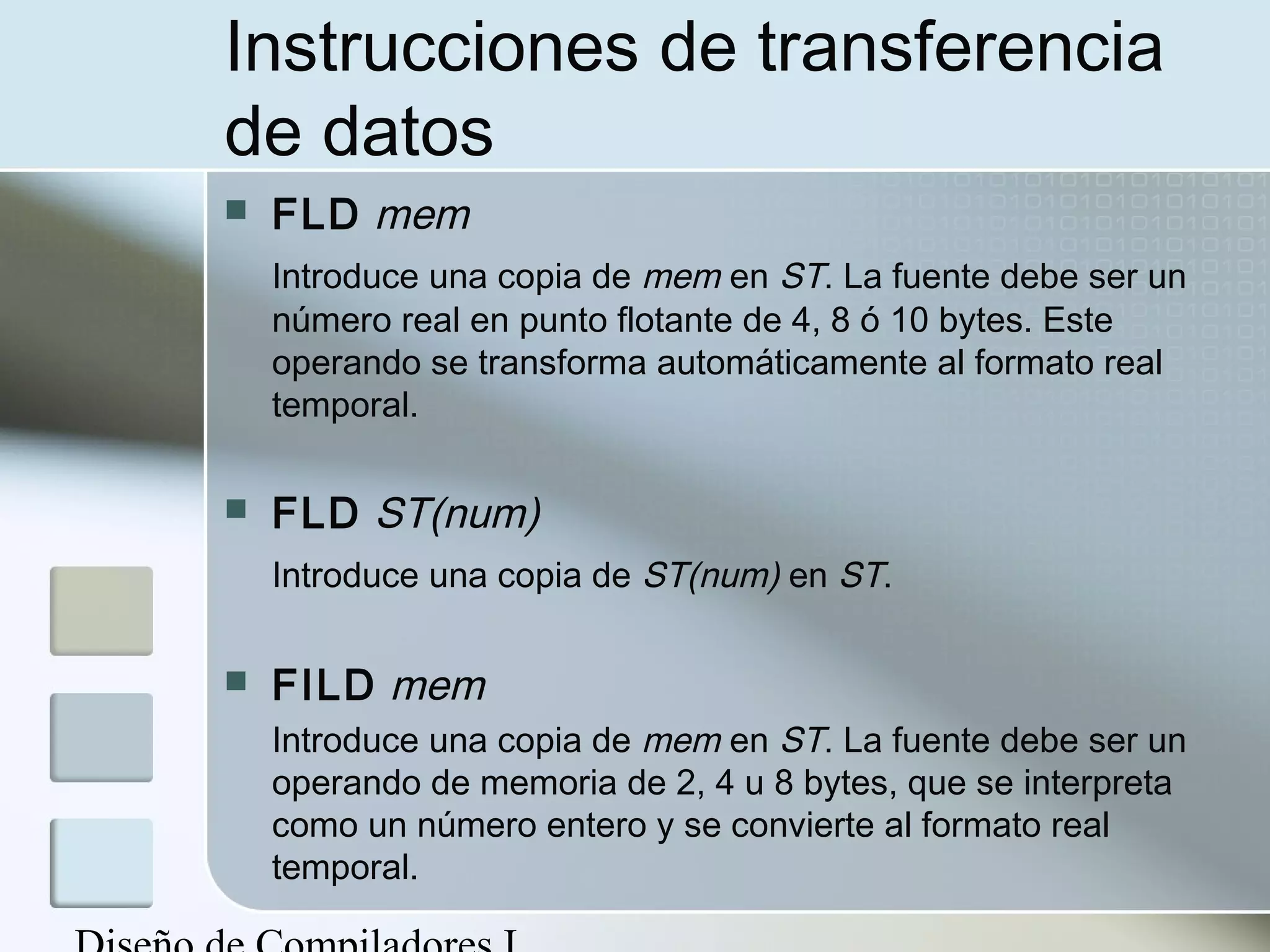Instrucciones de transferencia
de datos
   FLD mem
    Introduce una copia de mem en ST. La fuente debe ser un
    número real en punto flotante de 4, 8 ó 10 bytes. Este
    operando se transforma automáticamente al formato real
    temporal.

   FLD ST(num)
    Introduce una copia de ST(num) en ST.

   FILD mem
    Introduce una copia de mem en ST. La fuente debe ser un
    operando de memoria de 2, 4 u 8 bytes, que se interpreta
    como un número entero y se convierte al formato real
    temporal.
 