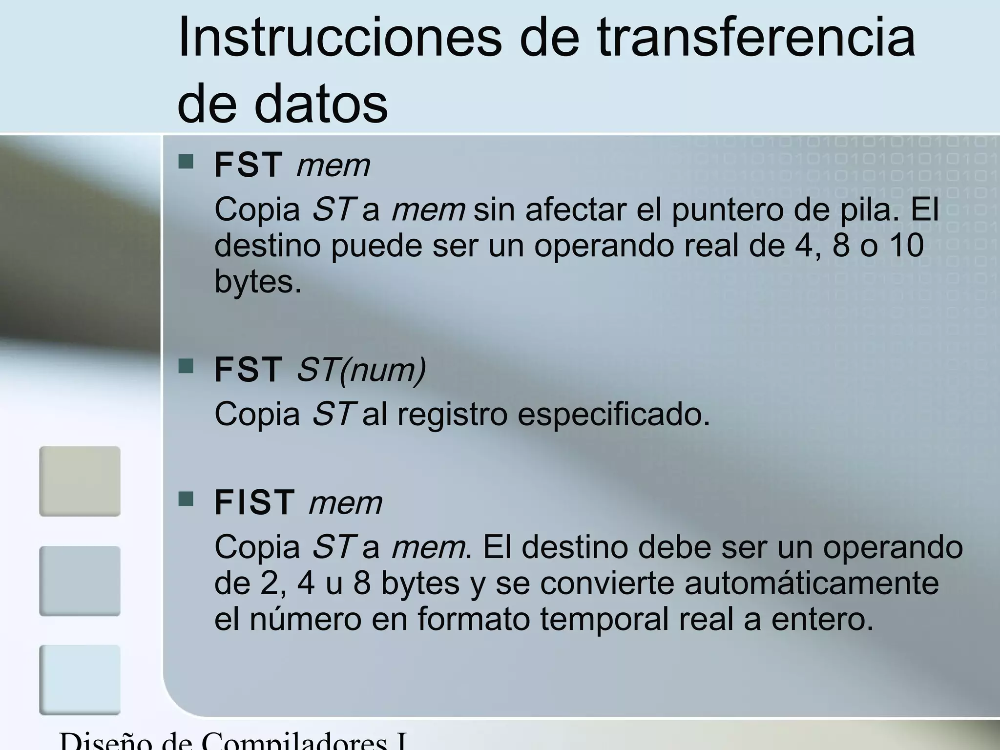 Instrucciones de transferencia
de datos
   FST mem
    Copia ST a mem sin afectar el puntero de pila. El
    destino puede ser un operando real de 4, 8 o 10
    bytes.

   FST ST(num)
    Copia ST al registro especificado.

   FIST mem
    Copia ST a mem. El destino debe ser un operando
    de 2, 4 u 8 bytes y se convierte automáticamente
    el número en formato temporal real a entero.
 