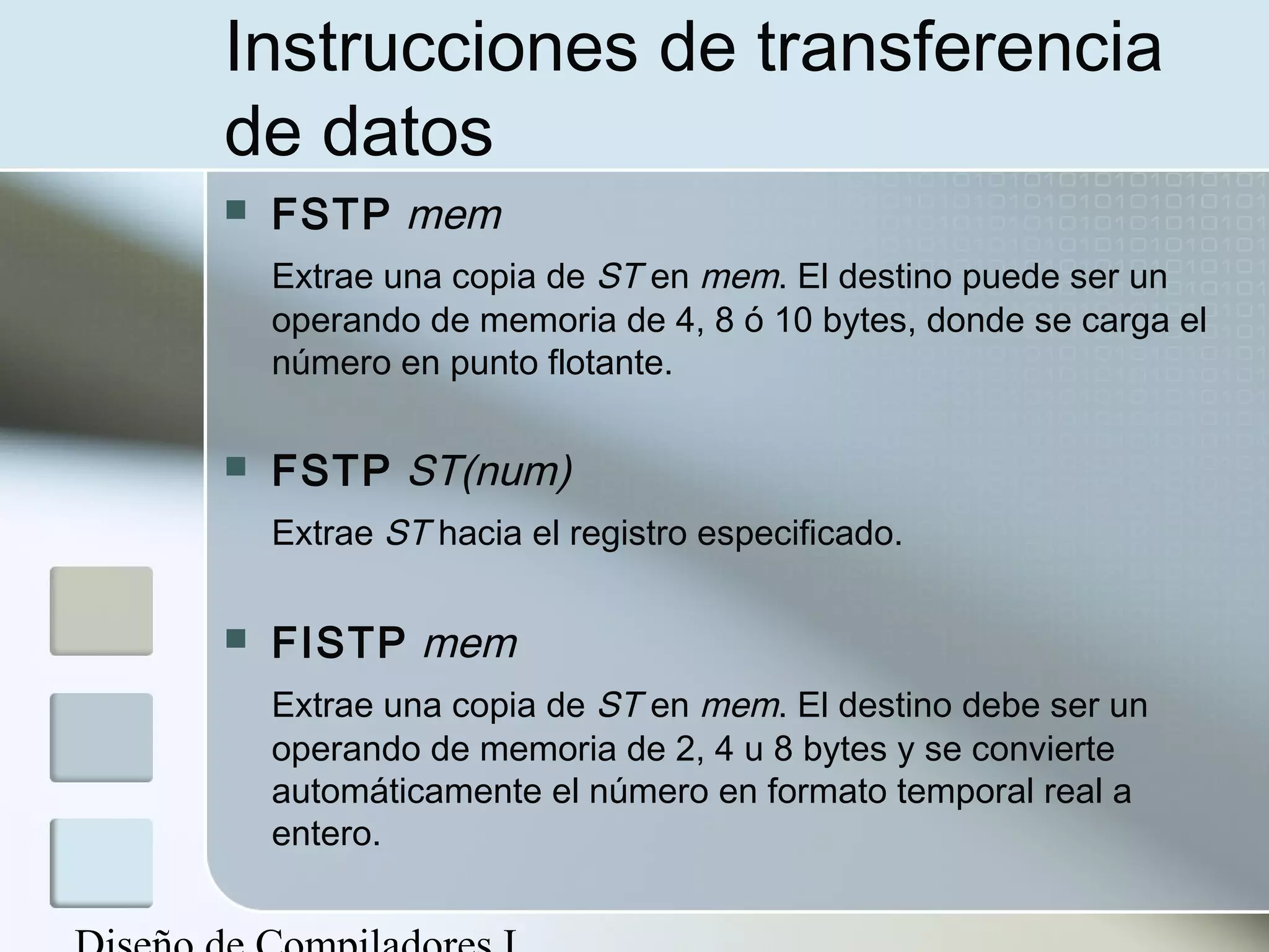 Instrucciones de transferencia
de datos
   FSTP mem
    Extrae una copia de ST en mem. El destino puede ser un
    operando de memoria de 4, 8 ó 10 bytes, donde se carga el
    número en punto flotante.

   FSTP ST(num)
    Extrae ST hacia el registro especificado.

   FISTP mem
    Extrae una copia de ST en mem. El destino debe ser un
    operando de memoria de 2, 4 u 8 bytes y se convierte
    automáticamente el número en formato temporal real a
    entero.
 