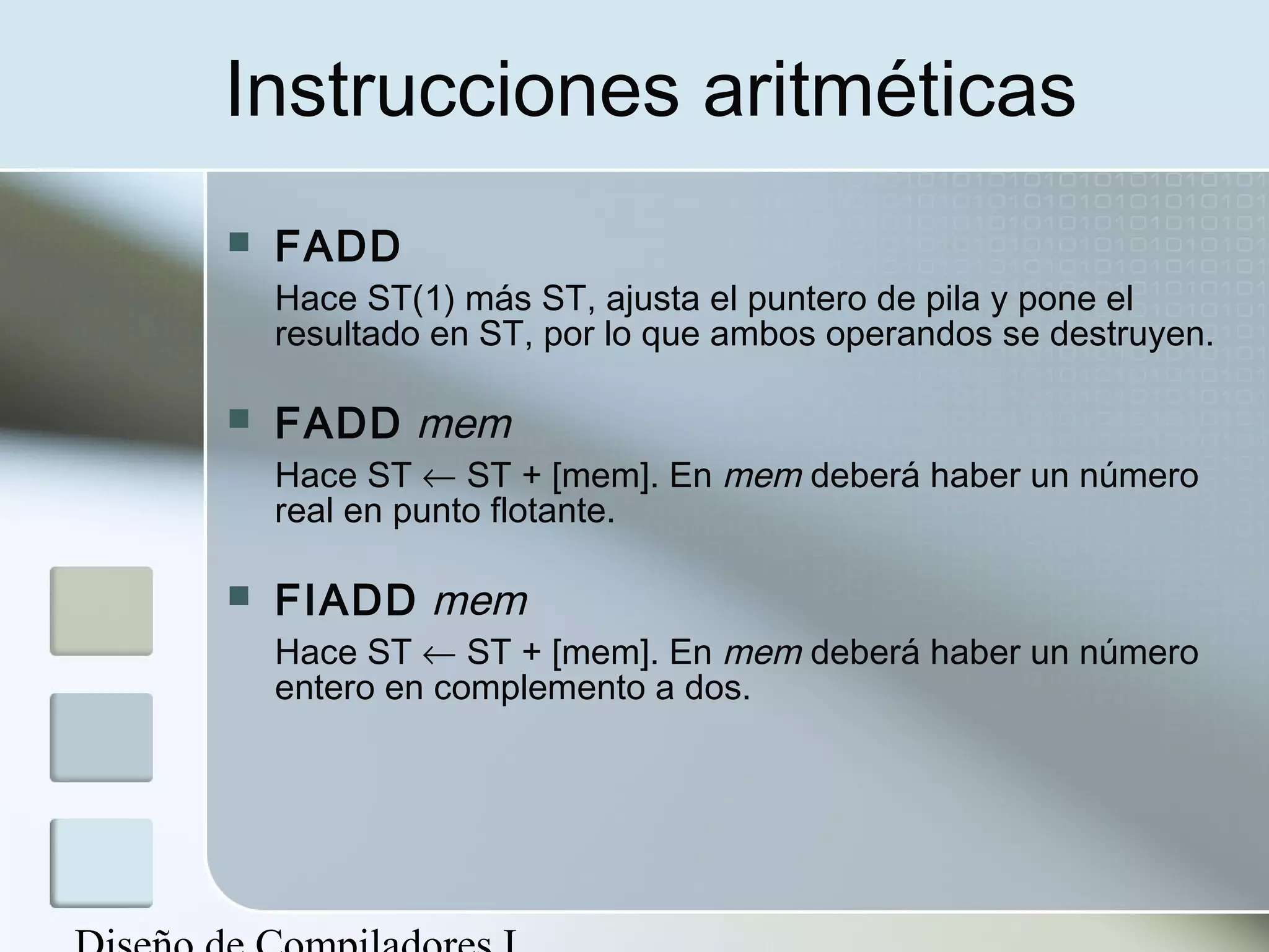 Instrucciones aritméticas
   FADD
    Hace ST(1) más ST, ajusta el puntero de pila y pone el
    resultado en ST, por lo que ambos operandos se destruyen.

   FADD mem
    Hace ST ← ST + [mem]. En mem deberá haber un número
    real en punto flotante.

   FIADD mem
    Hace ST ← ST + [mem]. En mem deberá haber un número
    entero en complemento a dos.
 