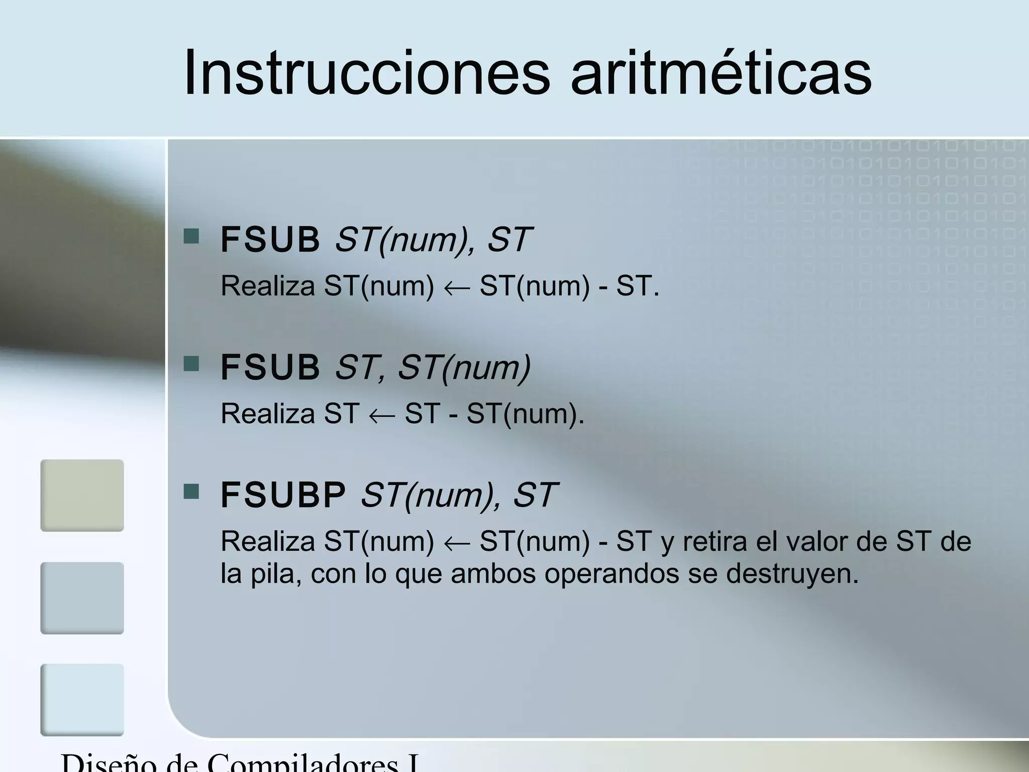 Instrucciones aritméticas

   FSUB ST(num), ST
    Realiza ST(num) ← ST(num) - ST.

   FSUB ST, ST(num)
    Realiza ST ← ST - ST(num).

   FSUBP ST(num), ST
    Realiza ST(num) ← ST(num) - ST y retira el valor de ST de
    la pila, con lo que ambos operandos se destruyen.
 