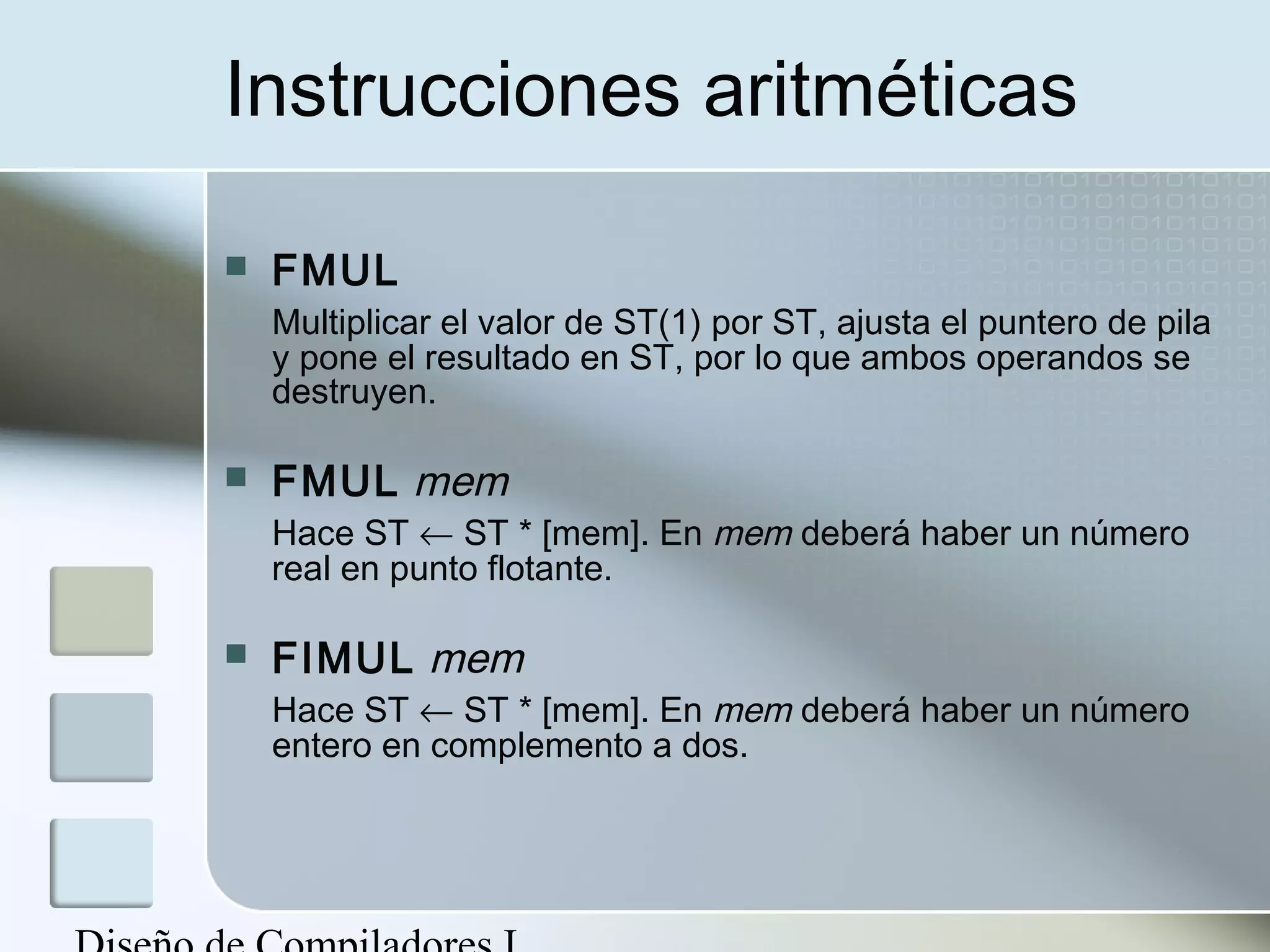 Instrucciones aritméticas

   FMUL
    Multiplicar el valor de ST(1) por ST, ajusta el puntero de pila
    y pone el resultado en ST, por lo que ambos operandos se
    destruyen.

   FMUL mem
    Hace ST ← ST * [mem]. En mem deberá haber un número
    real en punto flotante.

   FIMUL mem
    Hace ST ← ST * [mem]. En mem deberá haber un número
    entero en complemento a dos.
 