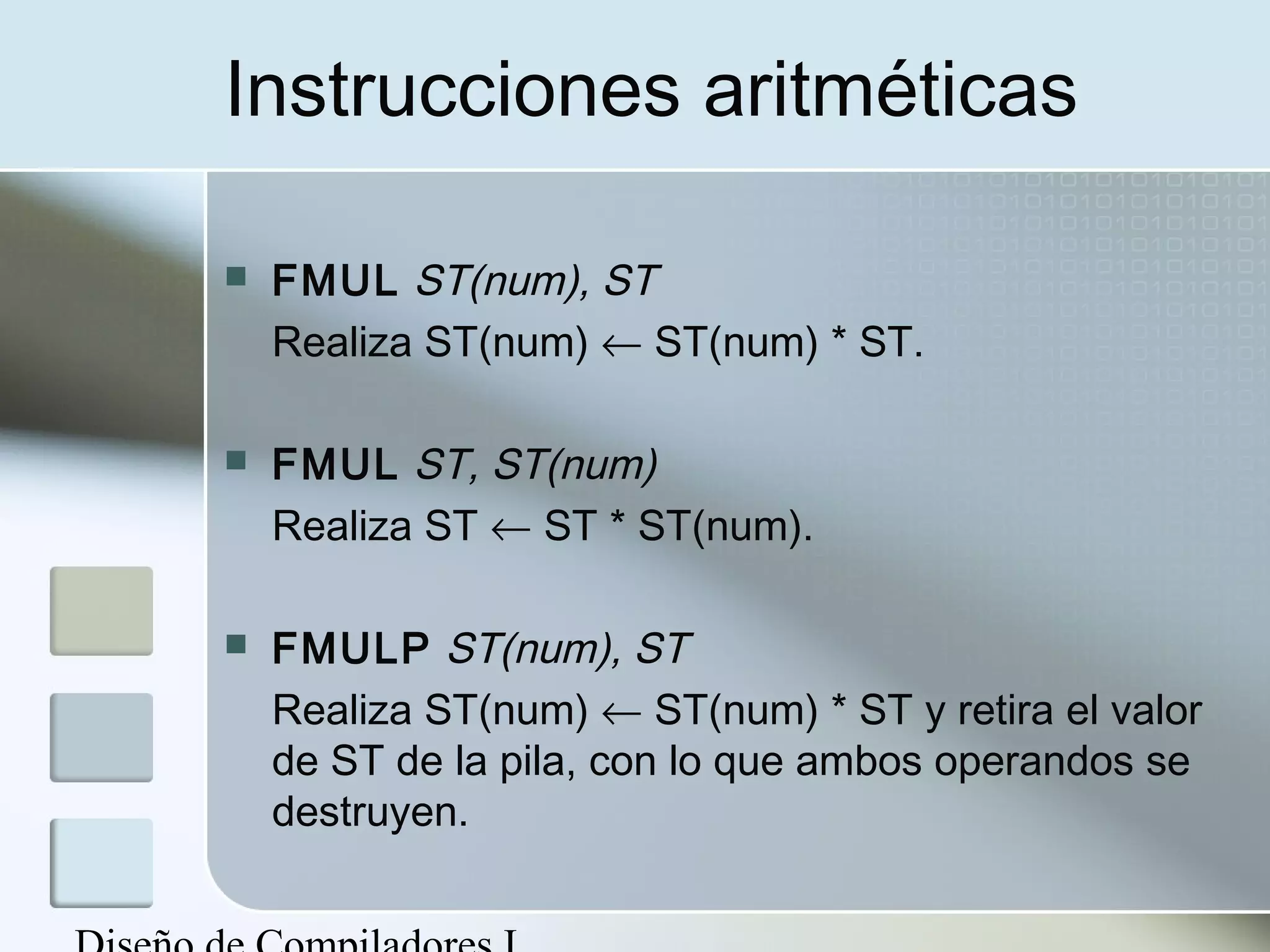 Instrucciones aritméticas

   FMUL ST(num), ST
    Realiza ST(num) ← ST(num) * ST.

   FMUL ST, ST(num)
    Realiza ST ← ST * ST(num).

   FMULP ST(num), ST
    Realiza ST(num) ← ST(num) * ST y retira el valor
    de ST de la pila, con lo que ambos operandos se
    destruyen.
 