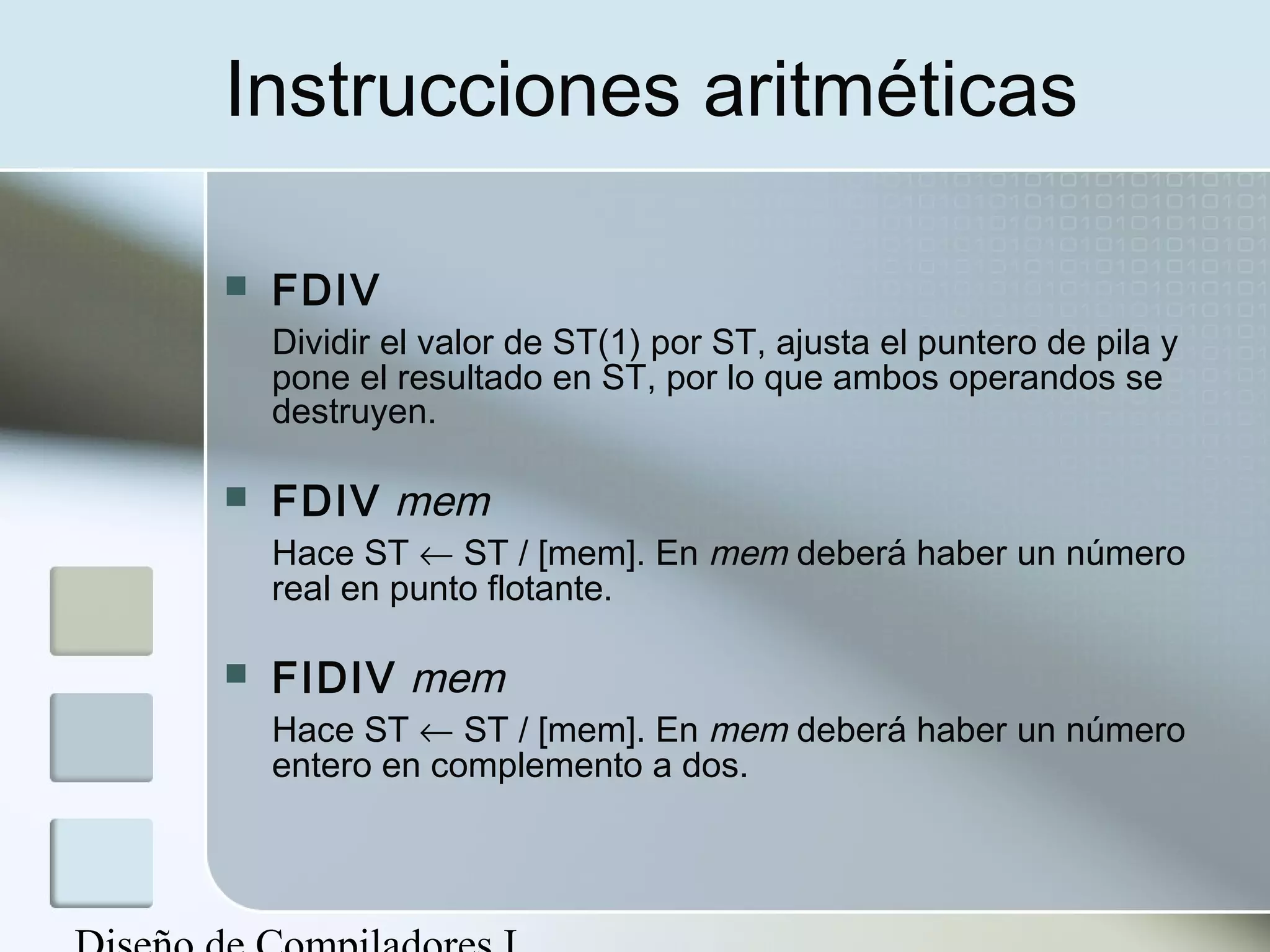 Instrucciones aritméticas

   FDIV
    Dividir el valor de ST(1) por ST, ajusta el puntero de pila y
    pone el resultado en ST, por lo que ambos operandos se
    destruyen.

   FDIV mem
    Hace ST ← ST / [mem]. En mem deberá haber un número
    real en punto flotante.

   FIDIV mem
    Hace ST ← ST / [mem]. En mem deberá haber un número
    entero en complemento a dos.
 