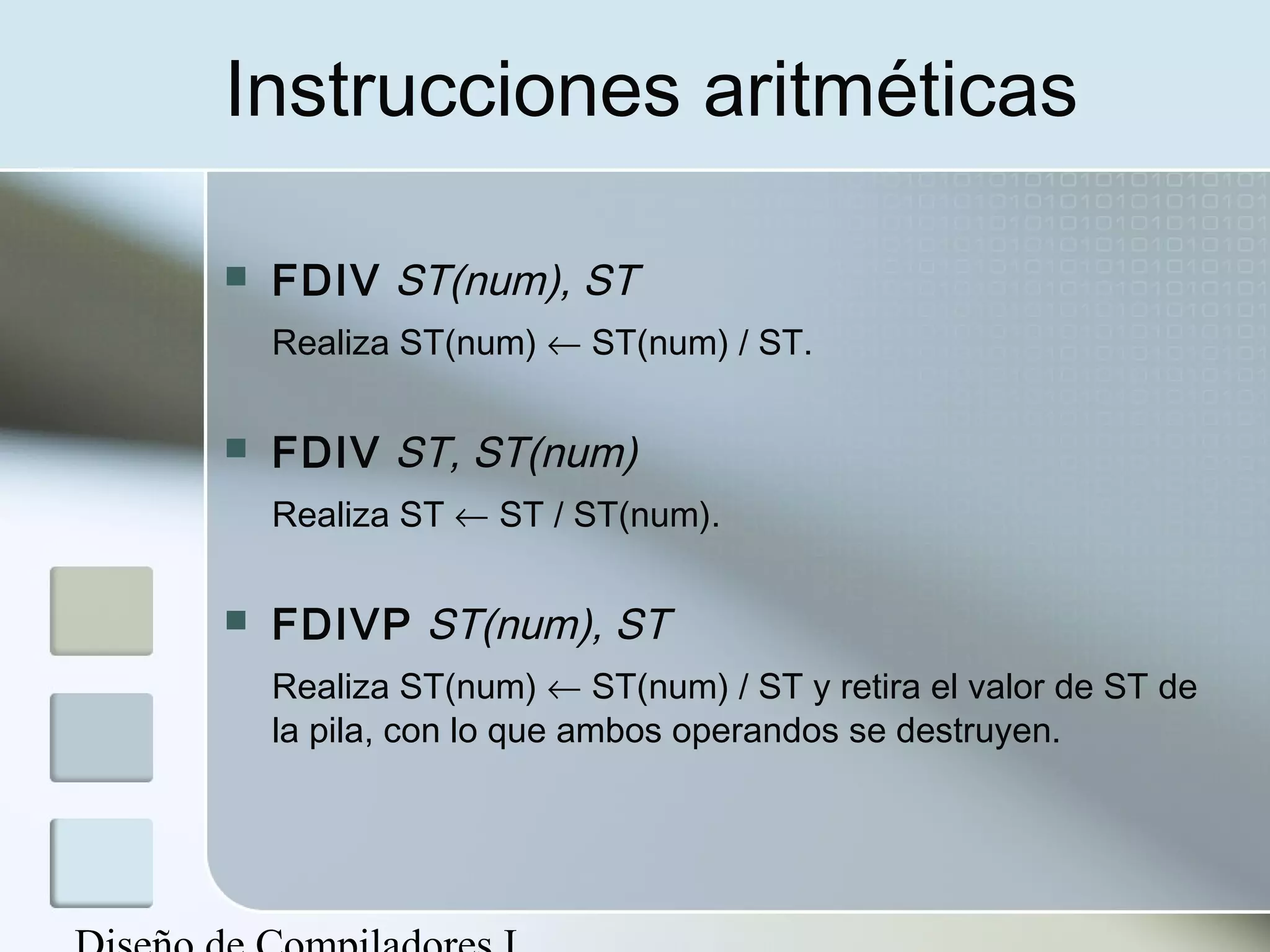 Instrucciones aritméticas

   FDIV ST(num), ST
    Realiza ST(num) ← ST(num) / ST.

   FDIV ST, ST(num)
    Realiza ST ← ST / ST(num).

   FDIVP ST(num), ST
    Realiza ST(num) ← ST(num) / ST y retira el valor de ST de
    la pila, con lo que ambos operandos se destruyen.
 