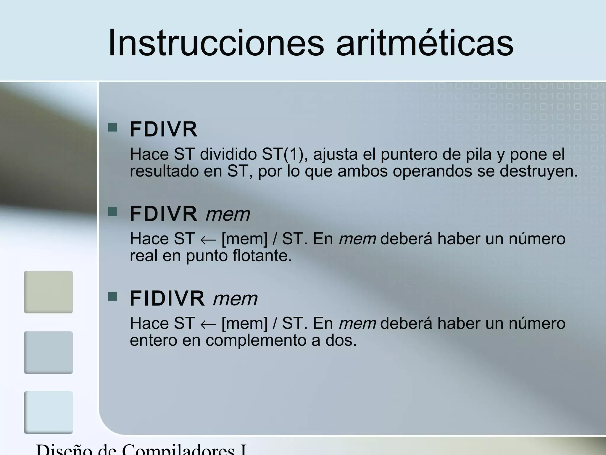 Instrucciones aritméticas

   FDIVR
    Hace ST dividido ST(1), ajusta el puntero de pila y pone el
    resultado en ST, por lo que ambos operandos se destruyen.

   FDIVR mem
    Hace ST ← [mem] / ST. En mem deberá haber un número
    real en punto flotante.

   FIDIVR mem
    Hace ST ← [mem] / ST. En mem deberá haber un número
    entero en complemento a dos.
 