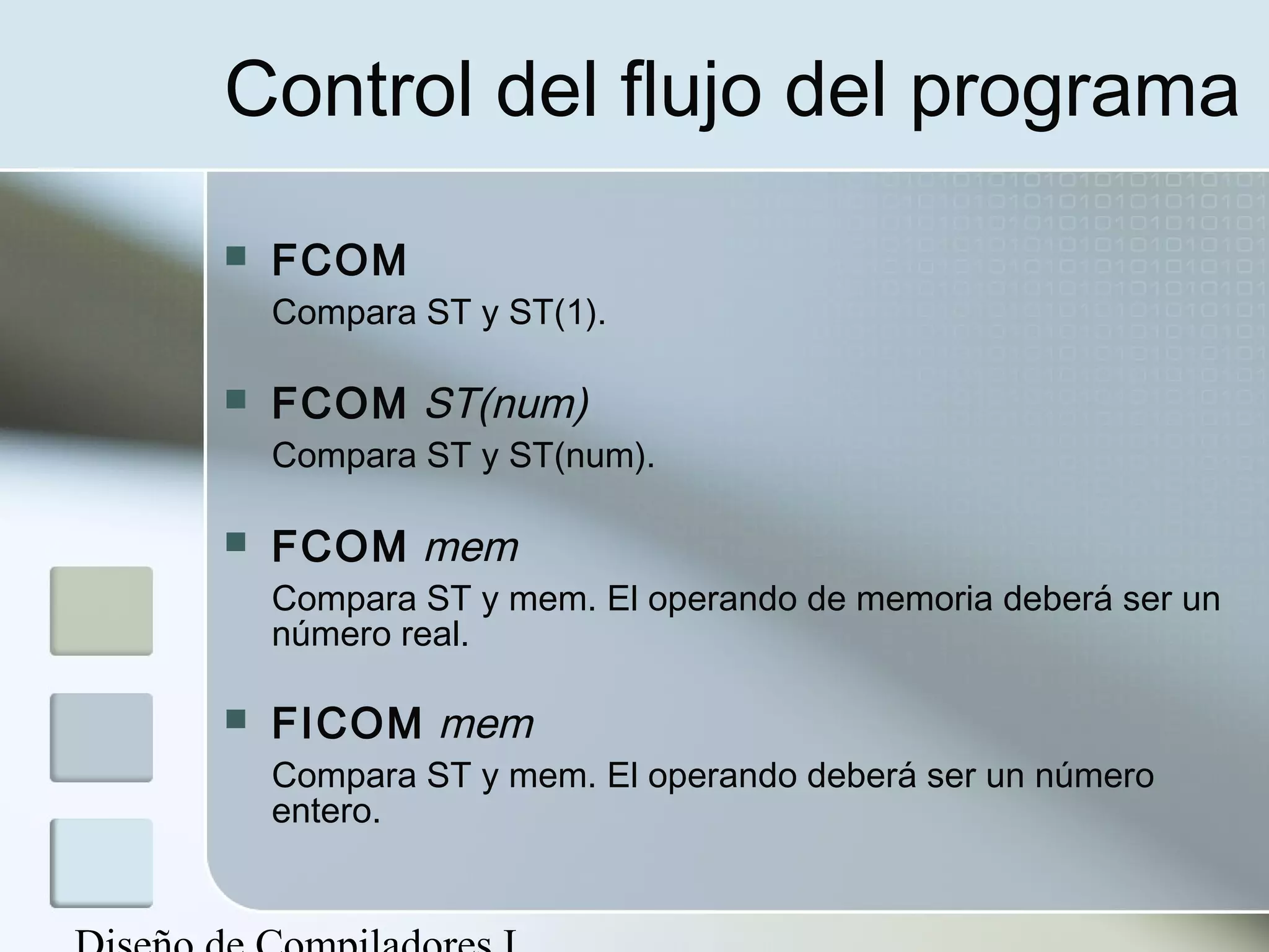 Control del flujo del programa
   FCOM
    Compara ST y ST(1).

   FCOM ST(num)
    Compara ST y ST(num).

   FCOM mem
    Compara ST y mem. El operando de memoria deberá ser un
    número real.

   FICOM mem
    Compara ST y mem. El operando deberá ser un número
    entero.
 