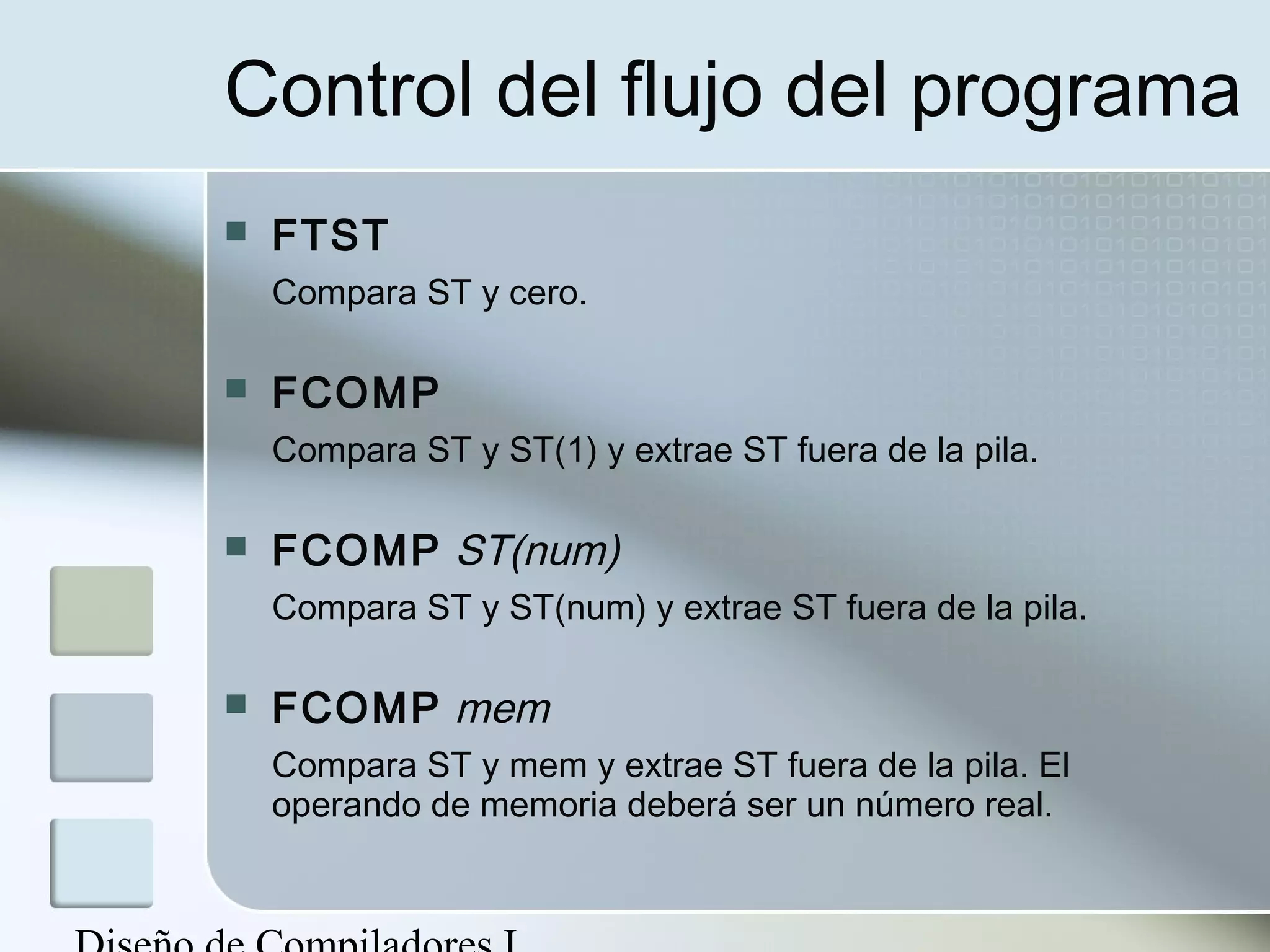 Control del flujo del programa
   FTST
    Compara ST y cero.

   FCOMP
    Compara ST y ST(1) y extrae ST fuera de la pila.

   FCOMP ST(num)
    Compara ST y ST(num) y extrae ST fuera de la pila.

   FCOMP mem
    Compara ST y mem y extrae ST fuera de la pila. El
    operando de memoria deberá ser un número real.
 