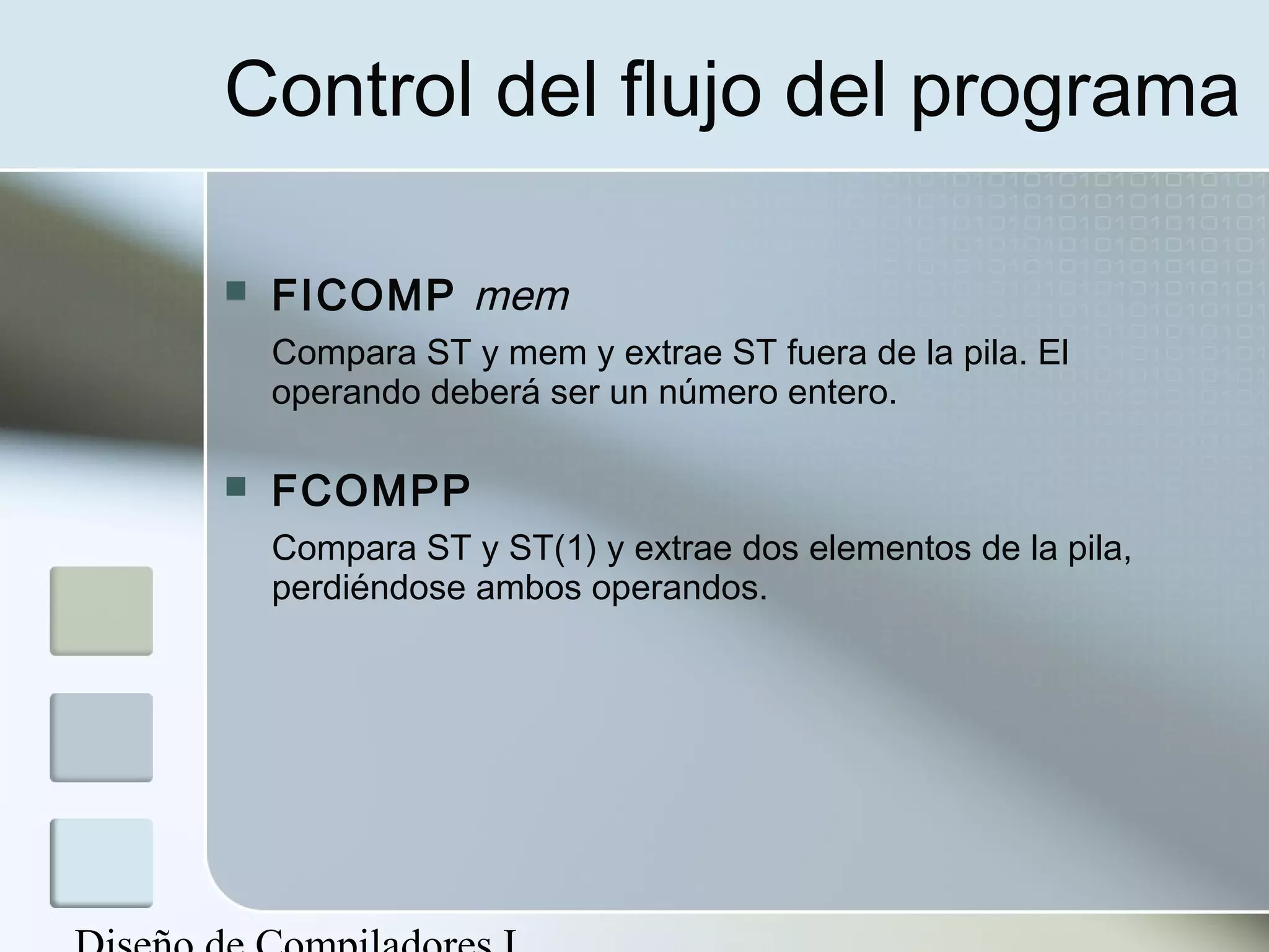 Control del flujo del programa

   FICOMP mem
    Compara ST y mem y extrae ST fuera de la pila. El
    operando deberá ser un número entero.

   FCOMPP
    Compara ST y ST(1) y extrae dos elementos de la pila,
    perdiéndose ambos operandos.
 