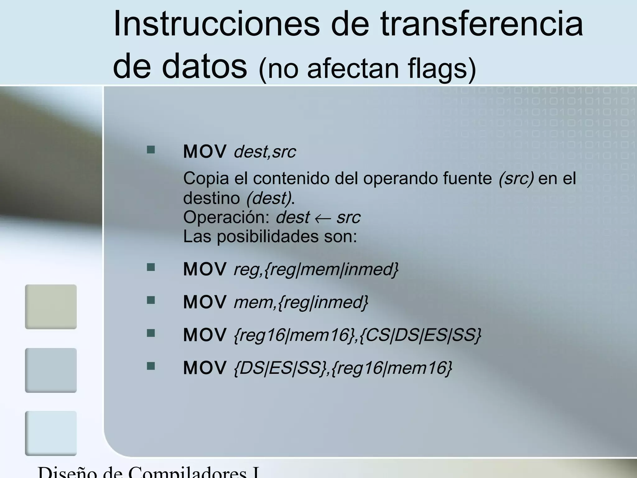 Instrucciones de transferencia
de datos (no afectan flags)

     MOV dest,src
      Copia el contenido del operando fuente (src) en el
      destino (dest).
      Operación: dest ← src
      Las posibilidades son:
     MOV reg,{reg|mem|inmed}
     MOV mem,{reg|inmed}
     MOV {reg16|mem16},{CS|DS|ES|SS}
     MOV {DS|ES|SS},{reg16|mem16}
 