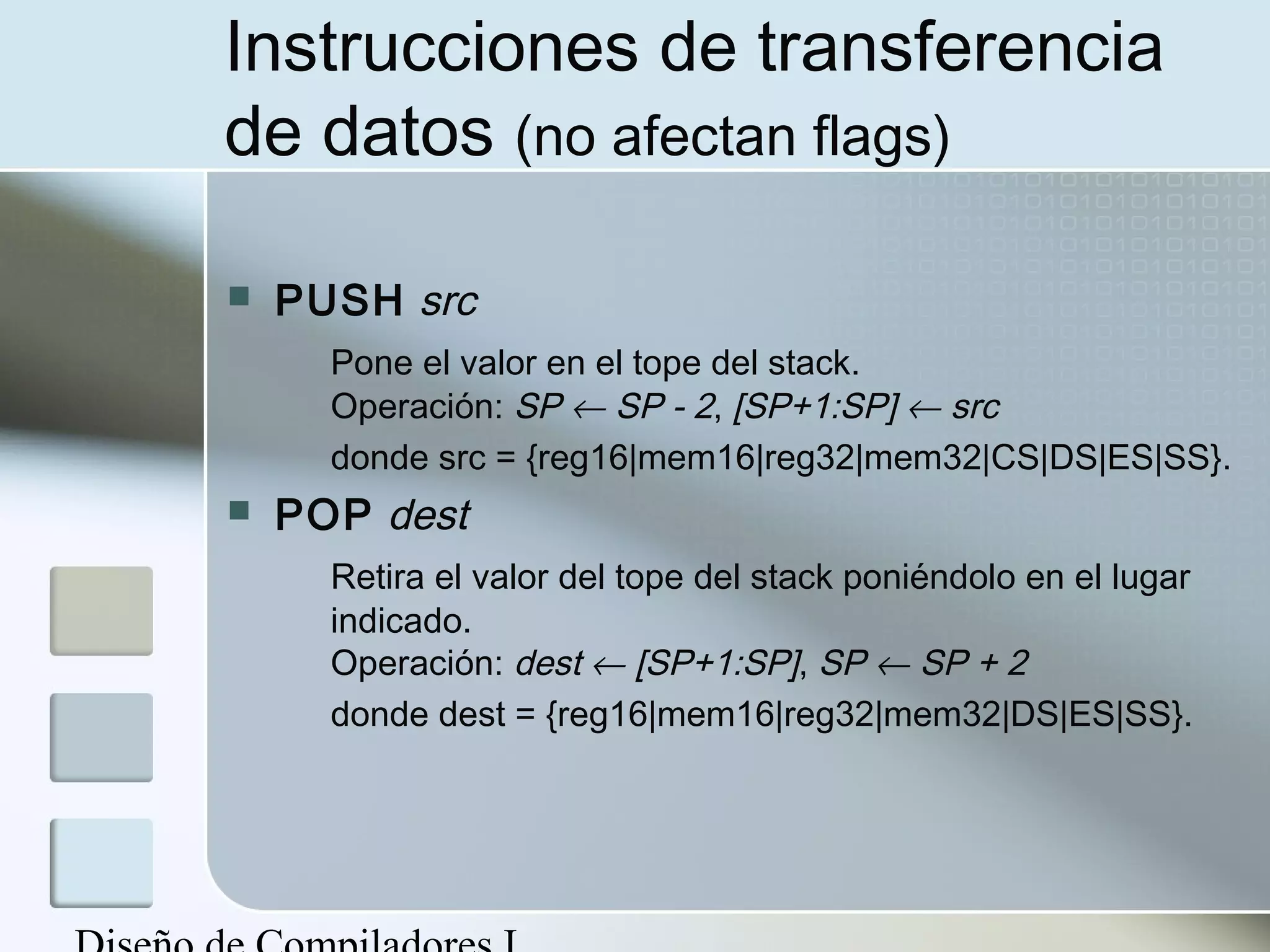 Instrucciones de transferencia
de datos (no afectan flags)

   PUSH src
      Pone el valor en el tope del stack.
      Operación: SP ← SP - 2, [SP+1:SP] ← src
      donde src = {reg16|mem16|reg32|mem32|CS|DS|ES|SS}.
   POP dest
      Retira el valor del tope del stack poniéndolo en el lugar
      indicado.
      Operación: dest ← [SP+1:SP], SP ← SP + 2
      donde dest = {reg16|mem16|reg32|mem32|DS|ES|SS}.
 