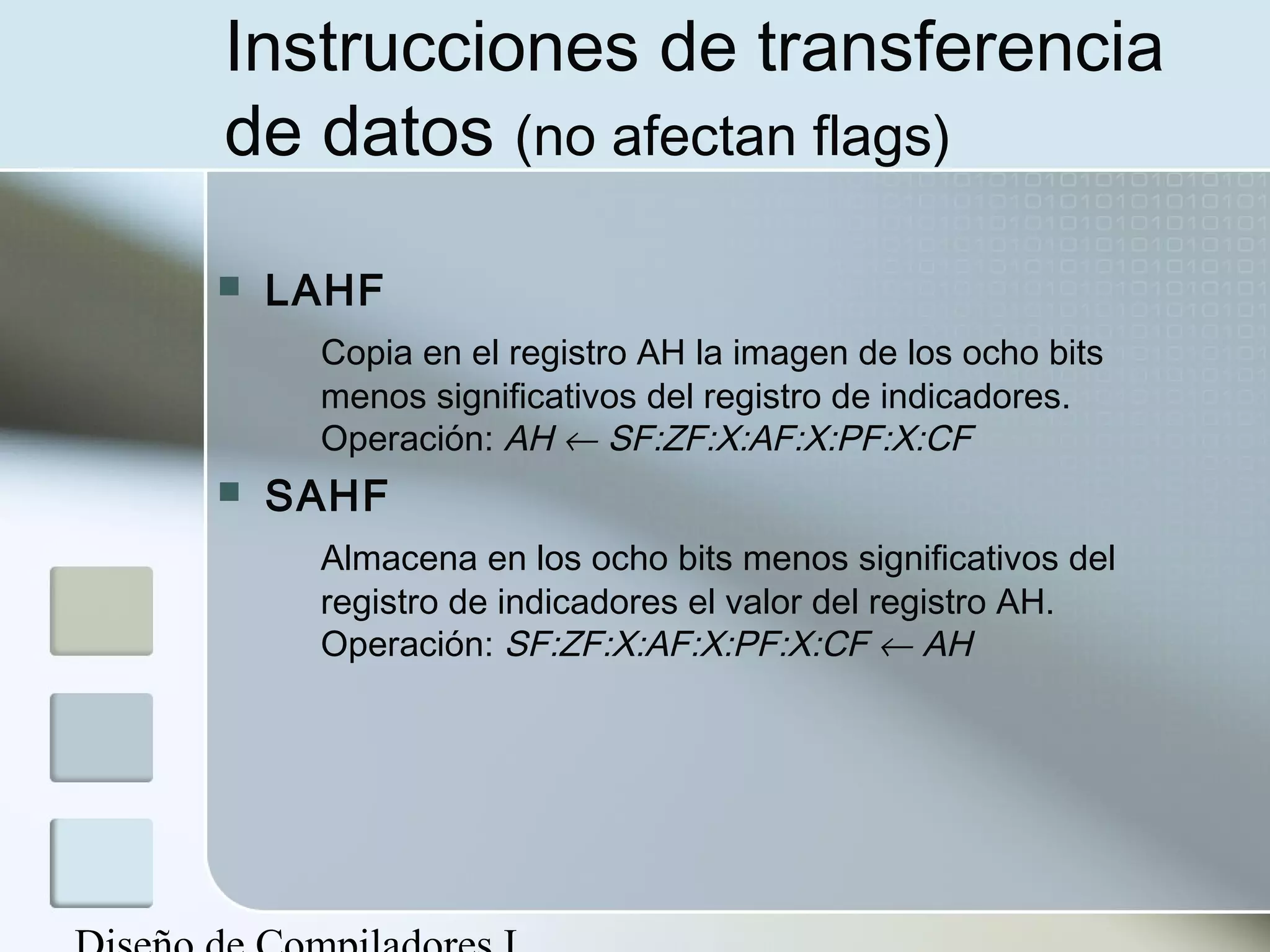 Instrucciones de transferencia
de datos (no afectan flags)

   LAHF
     Copia en el registro AH la imagen de los ocho bits
     menos significativos del registro de indicadores.
     Operación: AH ← SF:ZF:X:AF:X:PF:X:CF
   SAHF
     Almacena en los ocho bits menos significativos del
     registro de indicadores el valor del registro AH.
     Operación: SF:ZF:X:AF:X:PF:X:CF ← AH
 