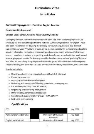 1
Curriculum Vitae
Lorna Roden
Current Employment: Part-time English Teacher
(September 2010 –present)
Caludon Castle School, Axholme Road, Coventry CV2 5BD
During my time at Caludon I haveworked with both KS3 and 4 students (AQA & IGCSE
syllabus). As well as working within the National Curriculumguidelines for English I have
also been responsiblefor devising the Literacy curriculum(e.g. Literacy as a discreet
subject) for our year 7 ‘nurture’ groups, giving methe opportunity to research and explore
a variety of creative methods of encouraging and engaging pupils with specific learning
needs. I havebeen involved in organising workshops for our annualactivities week as well
as arranging opportunities for learning-outside-the-classroom, such as ‘grab-bag’ lessons
and trips. As part of my on-going CPD I have undergoneChild Protection and Emergency
FirstAid training and attended sessions on Visualand Auditory Impairment, LACES and ASD.
Key duties include:
o Devising and delivering engaging lessons (English & Literacy)
o Preparing resources
o Assessing and tracking pupil progress
o Delivering written reports/Meeting parents to review progress
o Pastoralresponsibility (Year 11 Mentor)
o Organising and delivering intervention
o Differentiating schemes and resources
o Monitoring & supporting key groups –AIM, SEN, PP
o Mid-Long-termplanning
Qualifications
QTS July 2010
PGCE (English and Drama) University of Warwick
Coventry
July 2009
English and Cultural University of Warwick July 2007
 