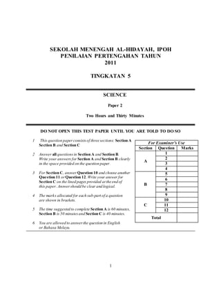 1
SEKOLAH MENENGAH AL-HIDAYAH, IPOH
PENILAIAN PERTENGAHAN TAHUN
2011
TINGKATAN 5
DO NOT OPEN THIS TEST PAPER UNTIL YOU ARE TOLD TO DO SO
1 This question paperconsistsof three sections: Section A,
Section B and Section C
2 Answer all questionsin Section A and Section B.
Write your answers for Section A and Section B clearly
in the space provided on the question paper.
3 For Section C, answer Question 10 and choose another
Question 11 orQuestion 12.Write your answer for
Section C on the lined pages provided at the end of
this paper. Answershould be clear and logical.
4 The marks allocated for each sub-part of a question
are shown in brackets.
5 The time suggested to complete Section A is 60 minutes,
Section B is 50 minutesand Section C is 40 minutes.
6 You are allowed to answerthe question in English
or Bahasa Melayu.
SCIENCE
Paper 2
Two Hours and Thirty Minutes
For Examiner’s Use
Section Question Marks
A
1
2
3
4
B
5
6
7
8
9
C
10
11
12
Total
 