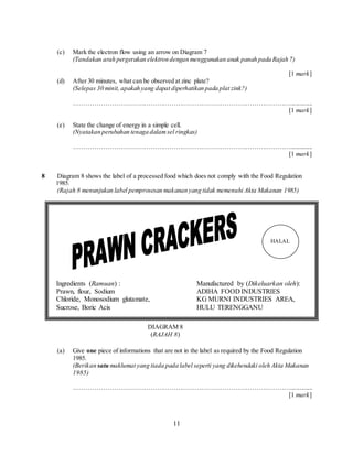11
(c) Mark the electron flow using an arrow on Diagram 7
(Tandakan arah pergerakan elektron dengan menggunakan anak panah pada Rajah 7)
[1 mark]
(d) After 30 minutes, what can be observed at zinc plate?
(Selepas 30 minit, apakah yang dapat diperhatikan pada plat zink?)
…………………………………………………………………………………………..............
[1 mark]
(e) State the change of energy in a simple cell.
(Nyatakan perubahan tenaga dalamsel ringkas)
…………………………………………………………………………………………..............
[1 mark]
8 Diagram 8 shows the label of a processed food which does not comply with the Food Regulation
1985.
(Rajah 8 menunjukan label pemprosesan makanan yang tidak memenuhi Akta Makanan 1985)
(a) Give one piece of informations that are not in the label as required by the Food Regulation
1985.
(Berikan satu maklumat yang tiada pada label seperti yang dikehendaki oleh Akta Makanan
1985)
…………………………………………………………………………………………..............
[1 mark]
Ingredients (Ramuan) : Manufactured by (Dikeluarkan oleh):
Prawn, flour, Sodium ADIHA FOOD INDUSTRIES
Chloride, Monosodium glutamate, KG MURNI INDUSTRIES AREA,
Sucrose, Boric Acis HULU TERENGGANU
HALAL
DIAGRAM 8
(RAJAH 8)
 