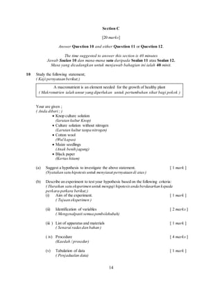 14
Section C
[20 marks]
Answer Question 10 and either Question 11 or Question 12.
The time suggested to answer this section is 40 minutes
Jawab Soalan 10 dan mana-mana satu daripada Soalan 11 atau Soalan 12.
Masa yang dicadangkan untuk menjawab bahagian ini ialah 40 minit.
10 Study the following statement;
( Kaji pernyataan berikut;)
Your are given ;
( Anda diberi ; )
 Knop culture solution
(larutan kultur Knop)
 Culture solution without nitrogen
(Larutan kultur tanpa nitrogen)
 Cotton wool
(Wul kapas)
 Maize seedlings
(Anak benih jagung)
 Black paper
(Kertas hitam)
(a) Suggest a hypothesis to investigate the above statement. [ 1 mark ]
(Nyatakan satu hipotesis untuk menyiasat pernyataan di atas)
(b) Describe an experiment to test your hypothesis based on the following criteria:
( Huraikan satu eksperimen untuk menguji hipotesisanda berdasarkan kepada
perkara-perkara berikut;)
(i) Aim of the experiment. [ 1 mark ]
( Tujuan eksperimen )
(ii) Identification of variables [ 2 marks ]
( Mengenalpasti semua pembolehubah)
(iii ) List of apparatus and materials [ 1 mark ]
( Senarai radasdan bahan )
( iv) Procedure [ 4 marks ]
(Kaedah / prosedur)
(v) Tabulation of data [ 1 mark ]
( Penjadualan data)
A macronutrient is an element needed for the growth of healthy plant
( Makronutrien ialah unsur yang diperlukan untuk pertumbuhan sihat bagi pokok )
 