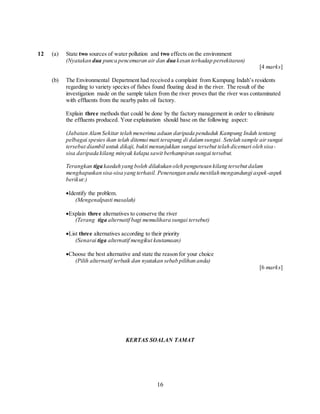 16
12 (a) State two sources of water pollution and two effects on the environment
(Nyatakan dua punca pencemaran air dan dua kesan terhadap persekitaran)
[4 marks]
(b) The Environmental Department had received a complaint from Kampung Indah’s residents
regarding to variety species of fishes found floating dead in the river. The result of the
investigation made on the sample taken from the river proves that the river was contaminated
with effluents from the nearby palm oil factory.
Explain three methods that could be done by the factory management in order to eliminate
the effluents produced. Your explaination should base on the following aspect:
(Jabatan AlamSekitar telah menerima aduan daripada penduduk Kampung Indah tentang
pelbagai spesies ikan telah ditemui mati terapung di dalamsungai. Setelah sample airsungai
tersebut diambil untuk dikaji, bukti menunjukkan sungai tersebut telah dicemari oleh sisa-
sisa daripada kilang minyak kelapa sawit berhampiran sungai tersebut.
Terangkan tiga kaedah yang boleh dilakukan oleh pengurusan kilang tersebut dalam
menghapuskan sisa-sisa yang terhasil. Penerangan anda mestilah mengandungi aspek-aspek
berikut:)
Identify the problem.
(Mengenalpasti masalah)
Explain three alternatives to conserve the river
(Terang tiga alternatif bagi memulihara sungai tersebut)
List three alternatives according to their priority
(Senarai tiga alternatif mengikut keutamaan)
Choose the best alternative and state the reason for your choice
(Pilih alternatif terbaik dan nyatakan sebab pilihan anda)
[6 marks]
KERTAS SOALAN TAMAT
 