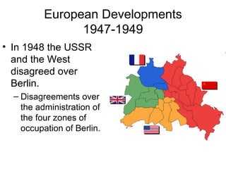 European Developments
                1947-1949
• In 1948 the USSR
  and the West
  disagreed over
  Berlin.
  – Disagreements over
    the administration of
    the four zones of
    occupation of Berlin.
 