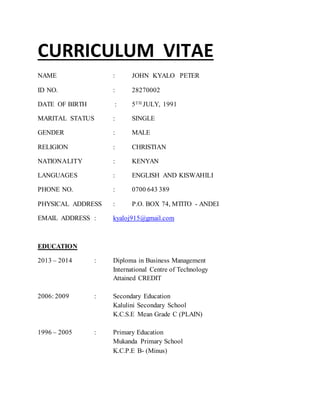 CURRICULUM VITAE
NAME : JOHN KYALO PETER
ID NO. : 28270002
DATE OF BIRTH : 5TH JULY, 1991
MARITAL STATUS : SINGLE
GENDER : MALE
RELIGION : CHRISTIAN
NATIONALITY : KENYAN
LANGUAGES : ENGLISH AND KISWAHILI
PHONE NO. : 0700 643 389
PHYSICAL ADDRESS : P.O. BOX 74, MTITO - ANDEI
EMAIL ADDRESS : kyaloj915@gmail.com
EDUCATION
2013 – 2014 : Diploma in Business Management
International Centre of Technology
Attained CREDIT
2006: 2009 : Secondary Education
Kalulini Secondary School
K.C.S.E Mean Grade C (PLAIN)
1996 – 2005 : Primary Education
Mukanda Primary School
K.C.P.E B- (Minus)
 