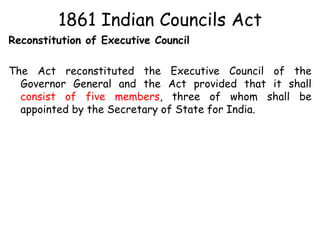1861 Indian Councils Act
Reconstitution of Executive Council
The Act reconstituted the Executive Council of the
Governor General and the Act provided that it shall
consist of five members, three of whom shall be
appointed by the Secretary of State for India.
 