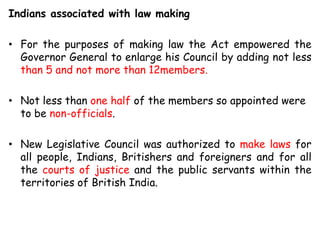 Indians associated with law making
• For the purposes of making law the Act empowered the
Governor General to enlarge his Council by adding not less
than 5 and not more than 12members.
• Not less than one half of the members so appointed were
to be non-officials.
• New Legislative Council was authorized to make laws for
all people, Indians, Britishers and foreigners and for all
the courts of justice and the public servants within the
territories of British India.
 