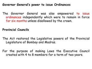 Governor General’s power to issue Ordinances
The Governor General was also empowered to issue
ordinances independently which were to remain in force
for six months unless disallowed by the crown.
Provincial Councils
The Act restored the Legislative powers of the Provincial
Legislature of Bombay and Madras.
For the purpose of making Laws the Executive Council
created with 4 to 8 members for a term of two years.
 