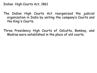 Indian High Courts Act, 1861
The Indian High Courts Act reorganized the judicial
organization in India by uniting the company’s Courts and
the King's Courts.
Three Presidency High Courts of Calcutta, Bombay, and
Madras were established in the place of old courts.
 