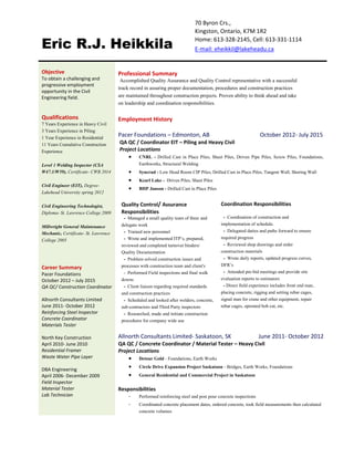 70 Byron Crs.,
Eric R.J. Heikkila
Kingston, Ontario, K7M 1R2
Home: 613-328-2145, Cell: 613-331-1114
E-mail: eheikkil@lakeheadu.ca
Objective
To obtain a challenging and
progressive employment
opportunity in the Civil
Engineering field.
Qualifications
7 Years Experience in Heavy Civil
3 Years Experience in Piling
1 Year Experience in Residential
11 Years Cumulative Construction
Experience
Level 1 Welding Inspector (CSA
W47.1/W59), Certificate- CWB 2014
Civil Engineer (EIT), Degree-
Lakehead University spring 2012
Civil Engineering Technologist,
Diploma- St. Lawrence College 2009
Millwright General Maintenance
Mechanic, Certificate- St. Lawrence
College 2005
Career Summary
Pacer Foundations
October 2012 – July 2015
QA QC/ Construction Coordinator
Allnorth Consultants Limited
June 2011- October 2012
Reinforcing Steel Inspector
Concrete Coordinator
Materials Tester
North Key Construction
April 2010- June 2010
Residential Framer
Waste Water Pipe Layer
DBA Engineering
April 2006- December 2009
Field Inspector
Material Tester
Lab Technician
Professional Summary
Accomplished Quality Assurance and Quality Control representative with a successful
track record in assuring proper documentation, procedures and construction practices
are maintained throughout construction projects. Proven ability to think ahead and take
on leadership and coordination responsibilities.
Employment History
Pacer Foundations – Edmonton, AB October 2012- July 2015
QA QC / Coordinator EIT – Piling and Heavy Civil
Project Locations
 CNRL - Drilled Cast in Place Piles, Sheet Piles, Driven Pipe Piles, Screw Piles, Foundations,
Earthworks, Structural Welding
 Syncrud - Low Head Room CIP Piles, Drilled Cast in Place Piles, Tangent Wall, Shoring Wall
 Kearl Lake - Driven Piles, Sheet Piles
 BHP Janson - Drilled Cast in Place Piles
Quality Control/ Assurance
Responsibilities
- Managed a small quality team of three and
delegate work
- Trained new personnel
- Wrote and implemented ITP’s, prepared,
reviewed and completed turnover binders/
Quality Documentation
- Problem solved construction issues and
processes with construction team and client's
- Performed Field inspections and final walk
downs
- Client liaison regarding required standards
and construction practices
- Scheduled and looked after welders, concrete,
sub-contractors and Third Party inspectors
- Researched, made and initiate construction
procedures for company wide use
Coordination Responsibilities
- Coordination of construction and
implementation of schedule.
- Delegated duties and paths forward to ensure
required progress
- Reviewed shop drawings and order
construction materials
- Wrote daily reports, updated progress curves,
DFR’s
- Attended pre-bid meetings and provide site
evaluation reports to estimators
- Direct field experience includes front end man,
placing concrete, rigging and setting rebar cages,
signal man for crane and other equipment, repair
rebar cages, operated bob cat, etc.
Allnorth Consultants Limited- Saskatoon, SK June 2011- October 2012
QA QC / Concrete Coordinator / Material Tester – Heavy Civil
Project Locations
 Detour Gold - Foundations, Earth Works
 Circle Drive Expansion Project Saskatoon - Bridges, Earth Works, Foundations
 General Residential and Commercial Project in Saskatoon
Responsibilities
- Performed reinforcing steel and post pour concrete inspections
- Coordinated concrete placement dates, ordered concrete, took field measurements then calculated
concrete volumes
 