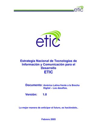 Estrategia Nacional de Tecnologías de
Información y Comunicación para el
Desarrollo
ETIC
Documento: América Latina frente a la Brecha
Digital – Los desafíos.
Versión: 1.0
La mejor manera de anticipar el futuro, es haciéndolo..
Febrero 2005
 