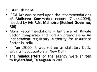 • Establishment:
• IRDA Act was passed upon the recommendations
of Malhotra Committee report (7 Jan,1994),
headed by Mr R.N. Malhotra (Retired Governor,
RBI)
• Main Recommendations - Entrance of Private
Sector Companies and Foreign promoters & An
independent regulatory authority for Insurance
Sector in India
• In April,2000, it was set up as statutory body,
with its headquarters at New Delhi.
• The headquarters of the agency were shifted
to Hyderabad, Telangana in 2001.
 