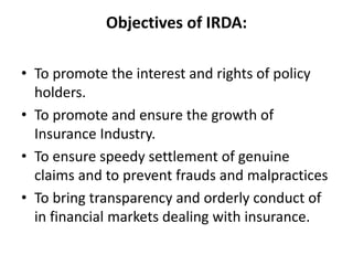 Objectives of IRDA:
• To promote the interest and rights of policy
holders.
• To promote and ensure the growth of
Insurance Industry.
• To ensure speedy settlement of genuine
claims and to prevent frauds and malpractices
• To bring transparency and orderly conduct of
in financial markets dealing with insurance.
 
