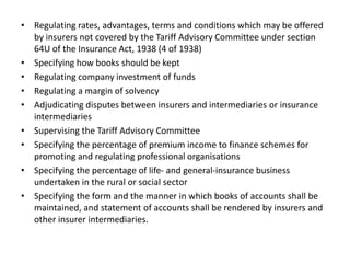 • Regulating rates, advantages, terms and conditions which may be offered
by insurers not covered by the Tariff Advisory Committee under section
64U of the Insurance Act, 1938 (4 of 1938)
• Specifying how books should be kept
• Regulating company investment of funds
• Regulating a margin of solvency
• Adjudicating disputes between insurers and intermediaries or insurance
intermediaries
• Supervising the Tariff Advisory Committee
• Specifying the percentage of premium income to finance schemes for
promoting and regulating professional organisations
• Specifying the percentage of life- and general-insurance business
undertaken in the rural or social sector
• Specifying the form and the manner in which books of accounts shall be
maintained, and statement of accounts shall be rendered by insurers and
other insurer intermediaries.
 