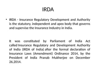 IRDA
• IRDA - Insurance Regulatory Development and Authority
is the statutory, independent and apex body that governs
and supervise the Insurance Industry in India.
It was constituted by Parliament of India Act
called Insurance Regulatory and Development Authority
of India (IRDA of India) after the formal declaration of
Insurance Laws (Amendment) Ordinance 2014, by the
President of India Pranab Mukherjee on December
26,2014.
 