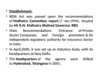 • Establishment:
• IRDA Act was passed upon the recommendations
of Malhotra Committee report (7 Jan,1994), headed
by Mr R.N. Malhotra (Retired Governor, RBI)
• Main Recommendations - Entrance of Private
Sector Companies and Foreign promoters & An
independent regulatory authority for Insurance Sector
in India
• In April,2000, it was set up as statutory body, with its
headquarters at New Delhi.
• The headquarters of the agency were shifted
to Hyderabad, Telangana in 2001.
 