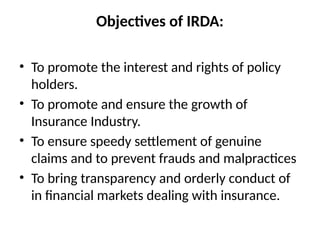 Objectives of IRDA:
• To promote the interest and rights of policy
holders.
• To promote and ensure the growth of
Insurance Industry.
• To ensure speedy settlement of genuine
claims and to prevent frauds and malpractices
• To bring transparency and orderly conduct of
in financial markets dealing with insurance.
 
