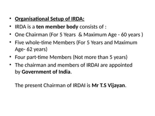 • Organisational Setup of IRDA:
• IRDA is a ten member body consists of :
• One Chairman (For 5 Years & Maximum Age - 60 years )
• Five whole-time Members (For 5 Years and Maximum
Age- 62 years)
• Four part-time Members (Not more than 5 years)
• The chairman and members of IRDAI are appointed
by Government of India.
The present Chairman of IRDAI is Mr T.S Vijayan.
 