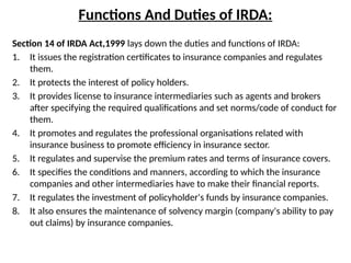 Functions And Duties of IRDA:
Section 14 of IRDA Act,1999 lays down the duties and functions of IRDA:
1. It issues the registration certificates to insurance companies and regulates
them.
2. It protects the interest of policy holders.
3. It provides license to insurance intermediaries such as agents and brokers
after specifying the required qualifications and set norms/code of conduct for
them.
4. It promotes and regulates the professional organisations related with
insurance business to promote efficiency in insurance sector.
5. It regulates and supervise the premium rates and terms of insurance covers.
6. It specifies the conditions and manners, according to which the insurance
companies and other intermediaries have to make their financial reports.
7. It regulates the investment of policyholder's funds by insurance companies.
8. It also ensures the maintenance of solvency margin (company's ability to pay
out claims) by insurance companies.
 