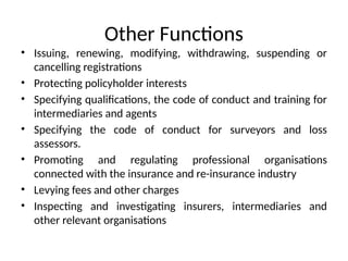Other Functions
• Issuing, renewing, modifying, withdrawing, suspending or
cancelling registrations
• Protecting policyholder interests
• Specifying qualifications, the code of conduct and training for
intermediaries and agents
• Specifying the code of conduct for surveyors and loss
assessors.
• Promoting and regulating professional organisations
connected with the insurance and re-insurance industry
• Levying fees and other charges
• Inspecting and investigating insurers, intermediaries and
other relevant organisations
 