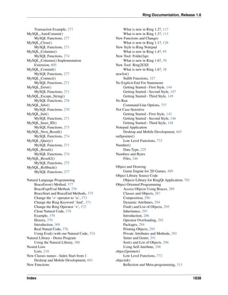 Ring Documentation, Release 1.6
Transaction Example, 277
MySQL_AutoCommit()
MySQL Functions, 277
MySQL_Close()
MySQL Functions, 271
MySQL_Columns()
MySQL Functions, 274
MySQL_Columns() Implementation
Extension, 805
MySQL_Commit()
MySQL Functions, 277
MySQL_Connect()
MySQL Functions, 271
MySQL_Error()
MySQL Functions, 271
MySQL_Escape_String()
MySQL Functions, 276
MySQL_Info()
MySQL Functions, 270
MySQL_Init()
MySQL Functions, 271
MySQL_Inser_ID()
MySQL Functions, 273
MySQL_Next_Result()
MySQL Functions, 274
MySQL_Query()
MySQL Functions, 271
MySQL_Result()
MySQL Functions, 274
MySQL_Result2()
MySQL Functions, 275
MySQL_Rollback()
MySQL Functions, 277
Natural Language Programming
BraceError() Method, 377
BraceExprEval Method, 376
BraceStart and BraceEnd Methods, 375
Change the ’=’ operator to ’is’, 373
Change the Ring Keyword ’And’, 371
Change the Ring Operator ’+’, 372
Clean Natural Code, 378
Example, 370
History, 370
Introduction, 369
Real Natual Code, 376
Using Eval() with our Natural Code, 374
Natural Library - Demo Program
Using the Natural Library, 380
Nested Lists
Lists, 210
New Classes names - Index Start from 1
Desktop and Mobile Development, 691
New Functions
What is new in Ring 1.2?, 117
What is new in Ring 1.3?, 113
New Functions and Changes
What is new in Ring 1.1?, 126
New Style to Ring Notepad
What is new in Ring 1.4?, 95
New Tool: Folder2qrc
What is new in Ring 1.6?, 39
New Tool: Ring2EXE
What is new in Ring 1.6?, 38
newlist()
Stdlib Functions, 327
No Explicit End For Statements
Getting Started - First Style, 144
Getting Started - Second Style, 147
Getting Started - Third Style, 149
No Run
Command Line Options, 757
Not Case-Sensitive
Getting Started - First Style, 143
Getting Started - Second Style, 146
Getting Started - Third Style, 148
Notepad Application
Desktop and Mobile Development, 665
nullpointer()
Low Level Functions, 772
Number()
Data Type, 229
Numbers and Bytes
Files, 246
Object and Drawing
Game Engine for 2D Games, 489
Object Library Source Code
Objects Library for RingQt Application, 703
Object Oriented Programming
Access Objects Using Braces, 289
Classes and Objects, 287
Composition, 290
Dynamic Attributes, 294
Find() and List of Objects, 295
Inheritance, 293
Introduction, 286
Operator Overloading, 292
Packages, 294
Printing Objects, 295
Private Attributes and Methods, 291
Setter and Getter, 291
Sort() and List of Objects, 296
Using Self.Attribute, 298
object2pointer()
Low Level Functions, 772
objectid()
Reﬂection and Meta-programming, 313
Index 1838
 