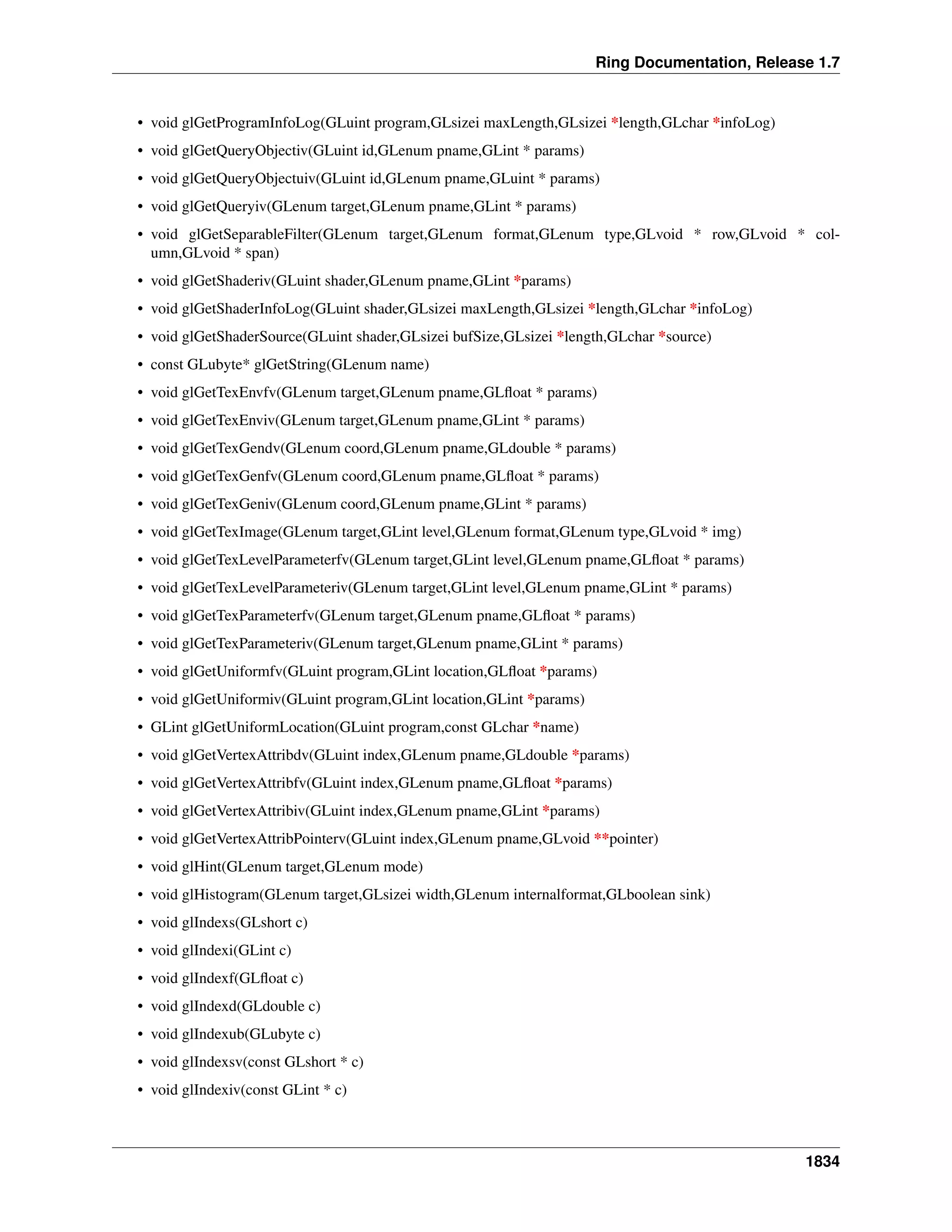 Ring Documentation, Release 1.7
• void glGetProgramInfoLog(GLuint program,GLsizei maxLength,GLsizei *length,GLchar *infoLog)
• void glGetQueryObjectiv(GLuint id,GLenum pname,GLint * params)
• void glGetQueryObjectuiv(GLuint id,GLenum pname,GLuint * params)
• void glGetQueryiv(GLenum target,GLenum pname,GLint * params)
• void glGetSeparableFilter(GLenum target,GLenum format,GLenum type,GLvoid * row,GLvoid * col-
umn,GLvoid * span)
• void glGetShaderiv(GLuint shader,GLenum pname,GLint *params)
• void glGetShaderInfoLog(GLuint shader,GLsizei maxLength,GLsizei *length,GLchar *infoLog)
• void glGetShaderSource(GLuint shader,GLsizei bufSize,GLsizei *length,GLchar *source)
• const GLubyte* glGetString(GLenum name)
• void glGetTexEnvfv(GLenum target,GLenum pname,GLﬂoat * params)
• void glGetTexEnviv(GLenum target,GLenum pname,GLint * params)
• void glGetTexGendv(GLenum coord,GLenum pname,GLdouble * params)
• void glGetTexGenfv(GLenum coord,GLenum pname,GLﬂoat * params)
• void glGetTexGeniv(GLenum coord,GLenum pname,GLint * params)
• void glGetTexImage(GLenum target,GLint level,GLenum format,GLenum type,GLvoid * img)
• void glGetTexLevelParameterfv(GLenum target,GLint level,GLenum pname,GLﬂoat * params)
• void glGetTexLevelParameteriv(GLenum target,GLint level,GLenum pname,GLint * params)
• void glGetTexParameterfv(GLenum target,GLenum pname,GLﬂoat * params)
• void glGetTexParameteriv(GLenum target,GLenum pname,GLint * params)
• void glGetUniformfv(GLuint program,GLint location,GLﬂoat *params)
• void glGetUniformiv(GLuint program,GLint location,GLint *params)
• GLint glGetUniformLocation(GLuint program,const GLchar *name)
• void glGetVertexAttribdv(GLuint index,GLenum pname,GLdouble *params)
• void glGetVertexAttribfv(GLuint index,GLenum pname,GLﬂoat *params)
• void glGetVertexAttribiv(GLuint index,GLenum pname,GLint *params)
• void glGetVertexAttribPointerv(GLuint index,GLenum pname,GLvoid **pointer)
• void glHint(GLenum target,GLenum mode)
• void glHistogram(GLenum target,GLsizei width,GLenum internalformat,GLboolean sink)
• void glIndexs(GLshort c)
• void glIndexi(GLint c)
• void glIndexf(GLﬂoat c)
• void glIndexd(GLdouble c)
• void glIndexub(GLubyte c)
• void glIndexsv(const GLshort * c)
• void glIndexiv(const GLint * c)
1834
 