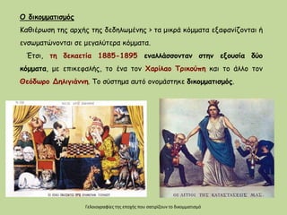 Ο δικομματισμός
Καθιέρωση της αρχής της δεδηλωμένης > τα μικρά κόμματα εξαφανίζονται ή
ενσωματώνονται σε μεγαλύτερα κόμματα.
Έτσι, τη δεκαετία 1885-1895 εναλλάσσονταν στην εξουσία δύο
κόμματα, με επικεφαλής, το ένα τον Χαρίλαο Τρικούπη και το άλλο τον
Θεόδωρο Δηλιγιάννη. Το σύστημα αυτό ονομάστηκε δικομματισμός.
Γελοιογραφίες της εποχής που σατιρίζουν το δικομματισμό
 