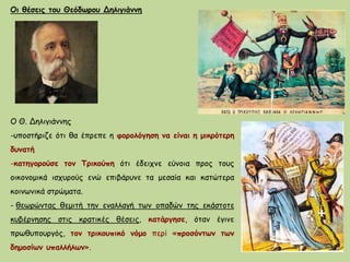 Οι θέσεις του Θεόδωρου Δηλιγιάννη
Ο Θ. Δηλιγιάννης
-υποστήριζε ότι θα έπρεπε η φορολόγηση να είναι η μικρότερη
δυνατή
-κατηγορούσε τον Τρικούπη ότι έδειχνε εύνοια προς τους
οικονομικά ισχυρούς ενώ επιβάρυνε τα μεσαία και κατώτερα
κοινωνικά στρώματα.
- θεωρώντας θεμιτή την εναλλαγή των οπαδών της εκάστοτε
κυβέρνησης στις κρατικές θέσεις, κατάργησε, όταν έγινε
πρωθυπουργός, τον τρικουπικό νόμο περί «προσόντων των
δημοσίων υπαλλήλων».
 