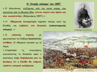 Ο ‘Ατυχής πόλεμος’ του 1897
 Ο Δηλιγιάννης, πιεζόμενος από την κοινή γνώμη, που
εμπνεόταν από τη Μεγάλη Ιδέα, έστειλε στρατό στην Κρήτη που
είχε επαναστατήσει (Φεβρουάριος 1897). >>
Ο Διάδοχος Κωνσταντίνος
 Ο ελληνικός στρατός, με
αρχιστράτηγο τον διάδοχο Κωνσταντίνο,
ηττήθηκε. Οι οθωμανοί έφτασαν ως τη
Λαμία.
 Σταμάτησαν τις επιχειρήσεις
εκκενώνοντας τη Θεσσαλία αφού ο
σουλτάνος έλαβε διαβεβαίωση από τις
Δυνάμεις ότι η Ελλάδα θα πλήρωνε
τεράστια πολεμική αποζημίωση.
 Η Οθωμανική Αυτοκρατορία κηρύσσει πόλεμο κατά της
Ελλάδας και εισβάλλει στη Θεσσαλία (ελληνοτουρκικός
πόλεμος). >>
 