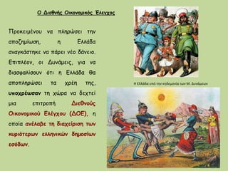 Προκειμένου να πληρώσει την
αποζημίωση, η Ελλάδα
αναγκάστηκε να πάρει νέο δάνειο.
Επιπλέον, οι Δυνάμεις, για να
διασφαλίσουν ότι η Ελλάδα θα
αποπληρώσει τα χρέη της,
υποχρέωσαν τη χώρα να δεχτεί
μια επιτροπή Διεθνούς
Οικονομικού Ελέγχου (ΔΟΕ), η
οποία ανέλαβε τη διαχείριση των
κυριότερων ελληνικών δημοσίων
εσόδων.
Ο Διεθνής Οικονομικός Έλεγχος
Η Ελλάδα υπό την κηδεμονία των Μ. Δυνάμεων
 
