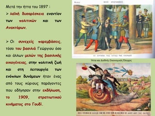 Μετά την ήττα του 1897 :
 λαϊκή δυσαρέσκεια εναντίον
των πολιτικών και των
Ανακτόρων.
 Οι συνεχείς παρεμβάσεις,
τόσο του βασιλιά Γεώργιου όσο
και άλλων μελών της βασιλικής
οικογένειας, στην πολιτική ζωή
και στη λειτουργία των
ενόπλων δυνάμεων ήταν ένας
από τους κύριους παράγοντες
που οδήγησαν στην εκδήλωση,
το 1909, στρατιωτικού
κινήματος στο Γουδί.
Ήττα και Διεθνής Οικονομικός Έλεγχος
 